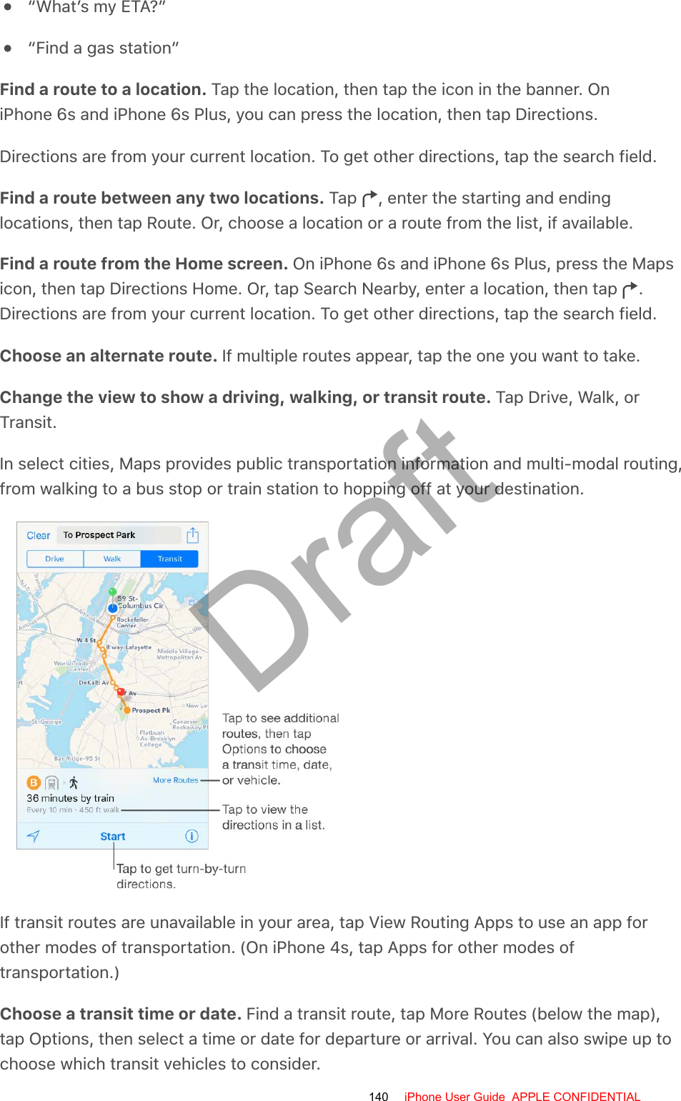 “What’s my ETA?”“Find a gas station”Find a route to a location. Tap the location, then tap the icon in the banner. OniPhone 6s and iPhone 6s Plus, you can press the location, then tap Directions.Directions are from your current location. To get other directions, tap the search field.Find a route between any two locations. Tap  , enter the starting and endinglocations, then tap Route. Or, choose a location or a route from the list, if available.Find a route from the Home screen. On iPhone 6s and iPhone 6s Plus, press the Mapsicon, then tap Directions Home. Or, tap Search Nearby, enter a location, then tap  .Directions are from your current location. To get other directions, tap the search field.Choose an alternate route. If multiple routes appear, tap the one you want to take.Change the view to show a driving, walking, or transit route. Tap Drive, Walk, orTransit.In select cities, Maps provides public transportation information and multi-modal routing,from walking to a bus stop or train station to hopping off at your destination.If transit routes are unavailable in your area, tap View Routing Apps to use an app forother modes of transportation. (On iPhone 4s, tap Apps for other modes oftransportation.)Choose a transit time or date. Find a transit route, tap More Routes (below the map),tap Options, then select a time or date for departure or arrival. You can also swipe up tochoose which transit vehicles to consider.140 iPhone User Guide  APPLE CONFIDENTIALDraft