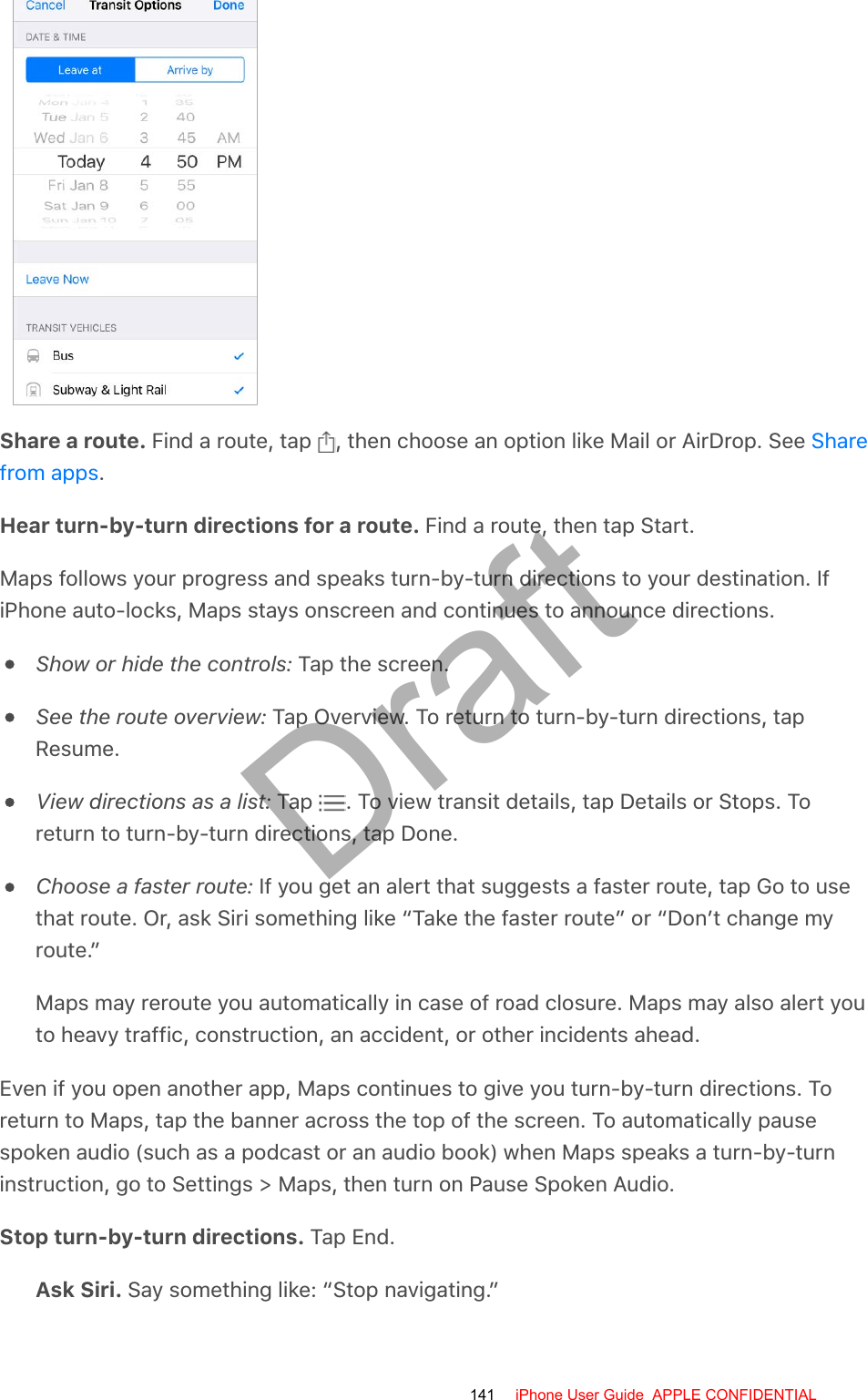 Share a route. Find a route, tap  , then choose an option like Mail or AirDrop. See .Hear turn-by-turn directions for a route. Find a route, then tap Start.Maps follows your progress and speaks turn-by-turn directions to your destination. IfiPhone auto-locks, Maps stays onscreen and continues to announce directions.Show or hide the controls: Tap the screen.See the route overview: Tap Overview. To return to turn-by-turn directions, tapResume.View directions as a list: Tap  . To view transit details, tap Details or Stops. Toreturn to turn-by-turn directions, tap Done.Choose a faster route: If you get an alert that suggests a faster route, tap Go to usethat route. Or, ask Siri something like “Take the faster route” or “Don’t change myroute.”Maps may reroute you automatically in case of road closure. Maps may also alert youto heavy traffic, construction, an accident, or other incidents ahead.Even if you open another app, Maps continues to give you turn-by-turn directions. Toreturn to Maps, tap the banner across the top of the screen. To automatically pausespoken audio (such as a podcast or an audio book) when Maps speaks a turn-by-turninstruction, go to Settings &gt; Maps, then turn on Pause Spoken Audio.Stop turn-by-turn directions. Tap End.Ask Siri. Say something like: “Stop navigating.”Sharefrom apps141 iPhone User Guide  APPLE CONFIDENTIALDraft