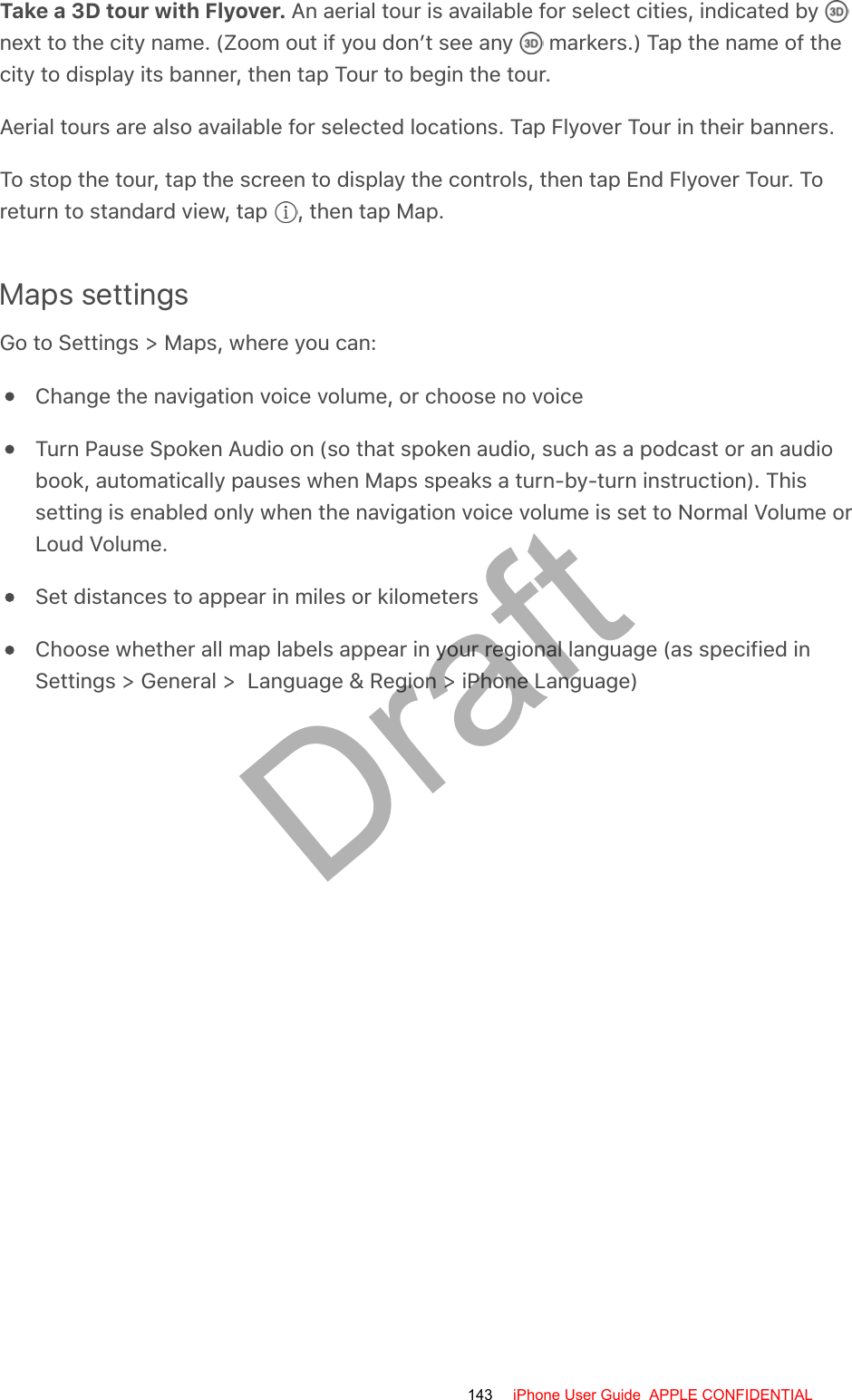 Take a 3D tour with Flyover. An aerial tour is available for select cities, indicated by next to the city name. (Zoom out if you don’t see any   markers.) Tap the name of thecity to display its banner, then tap Tour to begin the tour.Aerial tours are also available for selected locations. Tap Flyover Tour in their banners.To stop the tour, tap the screen to display the controls, then tap End Flyover Tour. Toreturn to standard view, tap  , then tap Map.Maps settingsGo to Settings &gt; Maps, where you can:Change the navigation voice volume, or choose no voiceTurn Pause Spoken Audio on (so that spoken audio, such as a podcast or an audiobook, automatically pauses when Maps speaks a turn-by-turn instruction). Thissetting is enabled only when the navigation voice volume is set to Normal Volume orLoud Volume.Set distances to appear in miles or kilometersChoose whether all map labels appear in your regional language (as specified inSettings &gt; General &gt;  Language &amp; Region &gt; iPhone Language)143 iPhone User Guide  APPLE CONFIDENTIALDraft