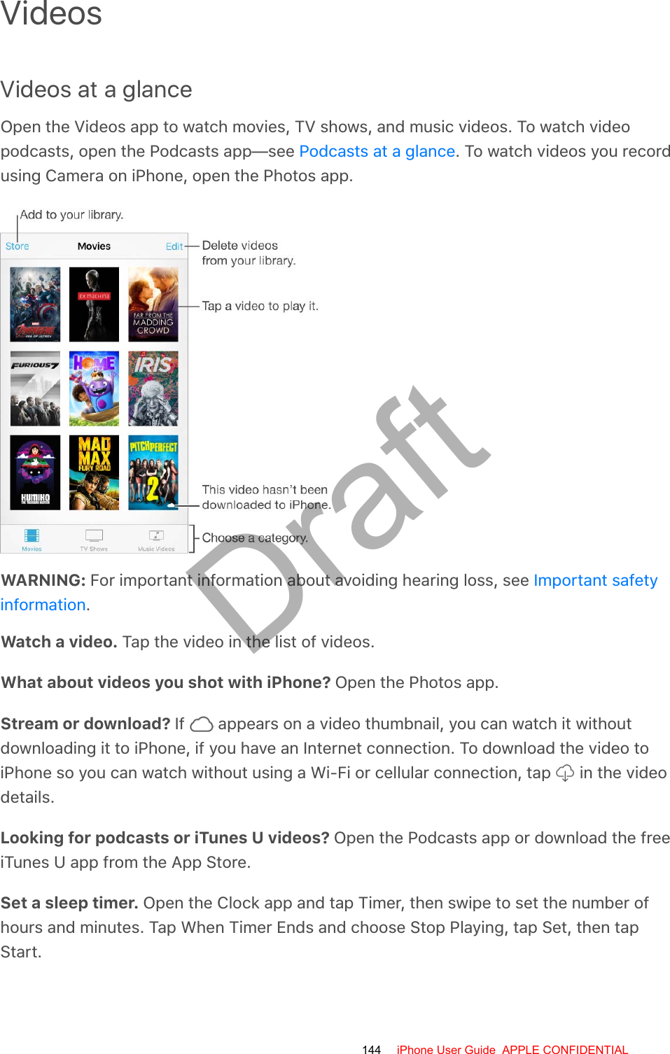 VideosVideos at a glanceOpen the Videos app to watch movies, TV shows, and music videos. To watch videopodcasts, open the Podcasts app—see  . To watch videos you recordusing Camera on iPhone, open the Photos app.WARNING: For important information about avoiding hearing loss, see .Watch a video. Tap the video in the list of videos.What about videos you shot with iPhone? Open the Photos app.Stream or download? If   appears on a video thumbnail, you can watch it withoutdownloading it to iPhone, if you have an Internet connection. To download the video toiPhone so you can watch without using a Wi-Fi or cellular connection, tap   in the videodetails.Looking for podcasts or iTunes U videos? Open the Podcasts app or download the freeiTunes U app from the App Store.Set a sleep timer. Open the Clock app and tap Timer, then swipe to set the number ofhours and minutes. Tap When Timer Ends and choose Stop Playing, tap Set, then tapStart.Podcasts at a glanceImportant safetyinformation144 iPhone User Guide  APPLE CONFIDENTIALDraft