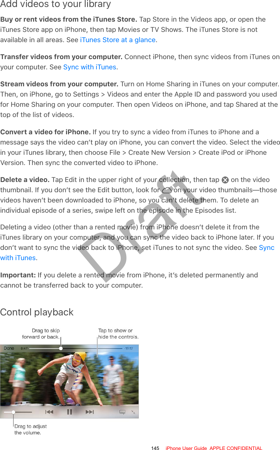 Add videos to your libraryBuy or rent videos from the iTunes Store. Tap Store in the Videos app, or open theiTunes Store app on iPhone, then tap Movies or TV Shows. The iTunes Store is notavailable in all areas. See  .Transfer videos from your computer. Connect iPhone, then sync videos from iTunes onyour computer. See  .Stream videos from your computer. Turn on Home Sharing in iTunes on your computer.Then, on iPhone, go to Settings &gt; Videos and enter the Apple ID and password you usedfor Home Sharing on your computer. Then open Videos on iPhone, and tap Shared at thetop of the list of videos.Convert a video for iPhone. If you try to sync a video from iTunes to iPhone and amessage says the video can’t play on iPhone, you can convert the video. Select the videoin your iTunes library, then choose File &gt; Create New Version &gt; Create iPod or iPhoneVersion. Then sync the converted video to iPhone.Delete a video. Tap Edit in the upper right of your collection, then tap   on the videothumbnail. If you don’t see the Edit button, look for   on your video thumbnails—thosevideos haven’t been downloaded to iPhone, so you can’t delete them. To delete anindividual episode of a series, swipe left on the episode in the Episodes list.Deleting a video (other than a rented movie) from iPhone doesn’t delete it from theiTunes library on your computer, and you can sync the video back to iPhone later. If youdon’t want to sync the video back to iPhone, set iTunes to not sync the video. See .Important: If you delete a rented movie from iPhone, it’s deleted permanently andcannot be transferred back to your computer.Control playbackiTunes Store at a glanceSync with iTunesSyncwith iTunes145 iPhone User Guide  APPLE CONFIDENTIALDraft