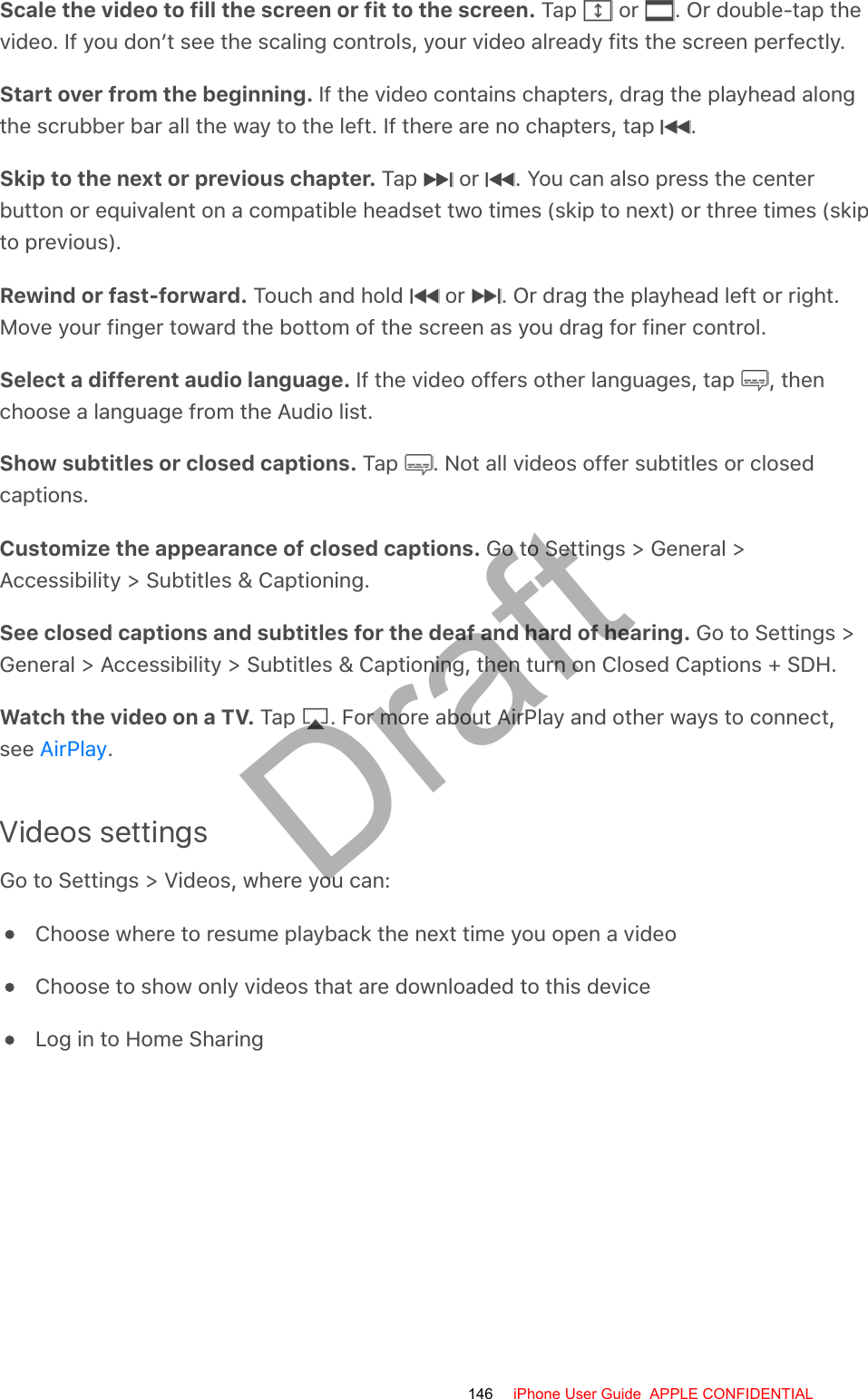 Scale the video to fill the screen or fit to the screen. Tap   or  . Or double-tap thevideo. If you don’t see the scaling controls, your video already fits the screen perfectly.Start over from the beginning. If the video contains chapters, drag the playhead alongthe scrubber bar all the way to the left. If there are no chapters, tap  .Skip to the next or previous chapter. Tap   or  . You can also press the centerbutton or equivalent on a compatible headset two times (skip to next) or three times (skipto previous).Rewind or fast-forward. Touch and hold   or  . Or drag the playhead left or right.Move your finger toward the bottom of the screen as you drag for finer control.Select a different audio language. If the video offers other languages, tap  , thenchoose a language from the Audio list.Show subtitles or closed captions. Tap  . Not all videos offer subtitles or closedcaptions.Customize the appearance of closed captions. Go to Settings &gt; General &gt;Accessibility &gt; Subtitles &amp; Captioning.See closed captions and subtitles for the deaf and hard of hearing. Go to Settings &gt;General &gt; Accessibility &gt; Subtitles &amp; Captioning, then turn on Closed Captions + SDH.Watch the video on a TV. Tap  . For more about AirPlay and other ways to connect,see  .Videos settingsGo to Settings &gt; Videos, where you can:Choose where to resume playback the next time you open a videoChoose to show only videos that are downloaded to this deviceLog in to Home SharingAirPlay146 iPhone User Guide  APPLE CONFIDENTIALDraft