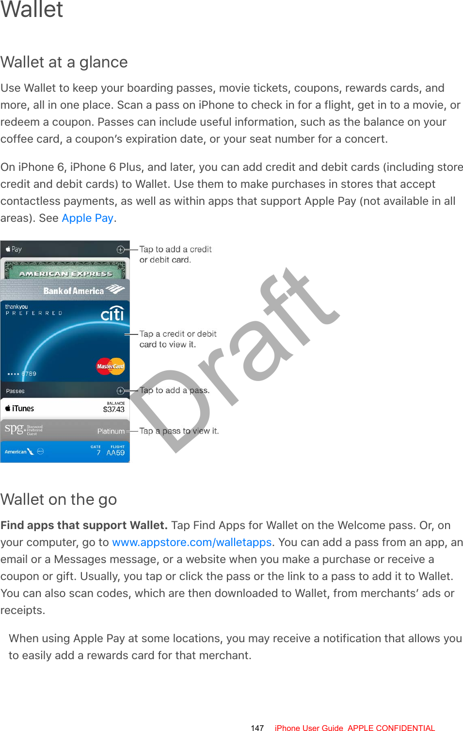 WalletWallet at a glanceUse Wallet to keep your boarding passes, movie tickets, coupons, rewards cards, andmore, all in one place. Scan a pass on iPhone to check in for a flight, get in to a movie, orredeem a coupon. Passes can include useful information, such as the balance on yourcoffee card, a coupon’s expiration date, or your seat number for a concert.On iPhone 6, iPhone 6 Plus, and later, you can add credit and debit cards (including storecredit and debit cards) to Wallet. Use them to make purchases in stores that acceptcontactless payments, as well as within apps that support Apple Pay (not available in allareas). See  .Wallet on the goFind apps that support Wallet. Tap Find Apps for Wallet on the Welcome pass. Or, onyour computer, go to  . You can add a pass from an app, anemail or a Messages message, or a website when you make a purchase or receive acoupon or gift. Usually, you tap or click the pass or the link to a pass to add it to Wallet.You can also scan codes, which are then downloaded to Wallet, from merchants’ ads orreceipts.When using Apple Pay at some locations, you may receive a notification that allows youto easily add a rewards card for that merchant.Apple Paywww.appstore.com/walletapps147 iPhone User Guide  APPLE CONFIDENTIALDraft