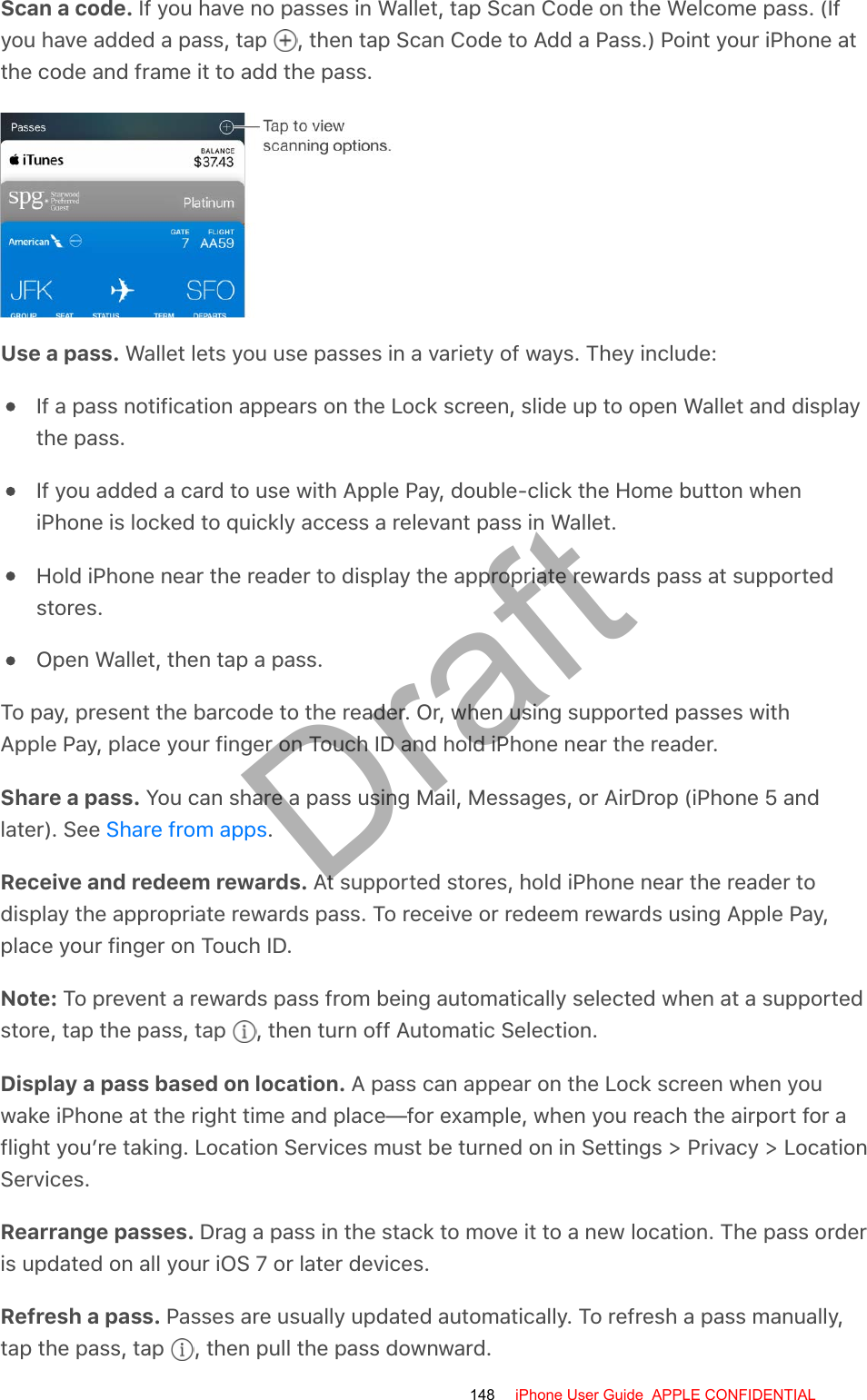 Scan a code. If you have no passes in Wallet, tap Scan Code on the Welcome pass. (Ifyou have added a pass, tap  , then tap Scan Code to Add a Pass.) Point your iPhone atthe code and frame it to add the pass.Use a pass. Wallet lets you use passes in a variety of ways. They include:If a pass notification appears on the Lock screen, slide up to open Wallet and displaythe pass.If you added a card to use with Apple Pay, double-click the Home button wheniPhone is locked to quickly access a relevant pass in Wallet.Hold iPhone near the reader to display the appropriate rewards pass at supportedstores.Open Wallet, then tap a pass.To pay, present the barcode to the reader. Or, when using supported passes withApple Pay, place your finger on Touch ID and hold iPhone near the reader.Share a pass. You can share a pass using Mail, Messages, or AirDrop (iPhone 5 andlater). See  .Receive and redeem rewards. At supported stores, hold iPhone near the reader todisplay the appropriate rewards pass. To receive or redeem rewards using Apple Pay,place your finger on Touch ID.Note: To prevent a rewards pass from being automatically selected when at a supportedstore, tap the pass, tap  , then turn off Automatic Selection.Display a pass based on location. A pass can appear on the Lock screen when youwake iPhone at the right time and place—for example, when you reach the airport for aflight you’re taking. Location Services must be turned on in Settings &gt; Privacy &gt; LocationServices.Rearrange passes. Drag a pass in the stack to move it to a new location. The pass orderis updated on all your iOS 7 or later devices.Refresh a pass. Passes are usually updated automatically. To refresh a pass manually,tap the pass, tap  , then pull the pass downward.Share from apps148 iPhone User Guide  APPLE CONFIDENTIALDraft