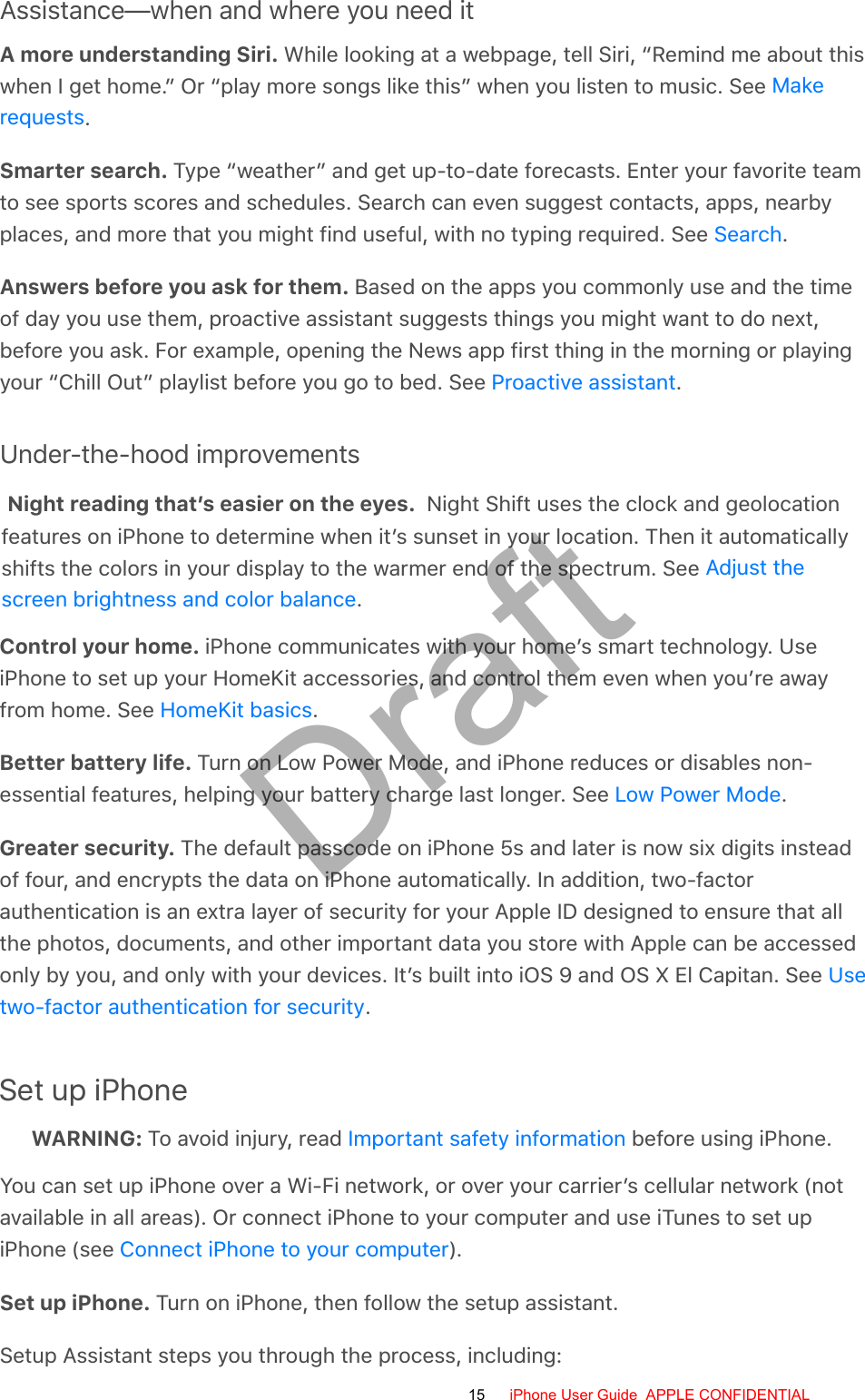 Assistance—when and where you need itA more understanding Siri. While looking at a webpage, tell Siri, “Remind me about thiswhen I get home.” Or “play more songs like this” when you listen to music. See .Smarter search. Type “weather” and get up-to-date forecasts. Enter your favorite teamto see sports scores and schedules. Search can even suggest contacts, apps, nearbyplaces, and more that you might find useful, with no typing required. See  .Answers before you ask for them. Based on the apps you commonly use and the timeof day you use them, proactive assistant suggests things you might want to do next,before you ask. For example, opening the News app first thing in the morning or playingyour “Chill Out” playlist before you go to bed. See  .Under-the-hood improvementsNight reading that’s easier on the eyes. Night Shift uses the clock and geolocation features on iPhone to determine when it’s sunset in your location. Then it automatically shifts the colors in your display to the warmer end of the spectrum. See Adjust the screen brightness and color balance.Control your home. iPhone communicates with your home’s smart technology. UseiPhone to set up your HomeKit accessories, and control them even when you’re awayfrom home. See  .Better battery life. Turn on Low Power Mode, and iPhone reduces or disables non-essential features, helping your battery charge last longer. See  .Greater security. The default passcode on iPhone 5s and later is now six digits insteadof four, and encrypts the data on iPhone automatically. In addition, two-factorauthentication is an extra layer of security for your Apple ID designed to ensure that allthe photos, documents, and other important data you store with Apple can be accessedonly by you, and only with your devices. It’s built into iOS 9 and OS X El Capitan. See .Set up iPhoneWARNING: To avoid injury, read   before using iPhone.You can set up iPhone over a Wi-Fi network, or over your carrier’s cellular network (notavailable in all areas). Or connect iPhone to your computer and use iTunes to set upiPhone (see  ).Set up iPhone. Turn on iPhone, then follow the setup assistant.Setup Assistant steps you through the process, including:MakerequestsSearchProactive assistantHomeKit basicsLow Power ModeUsetwo-factor authentication for securityImportant safety informationConnect iPhone to your computer15 iPhone User Guide  APPLE CONFIDENTIALDraft