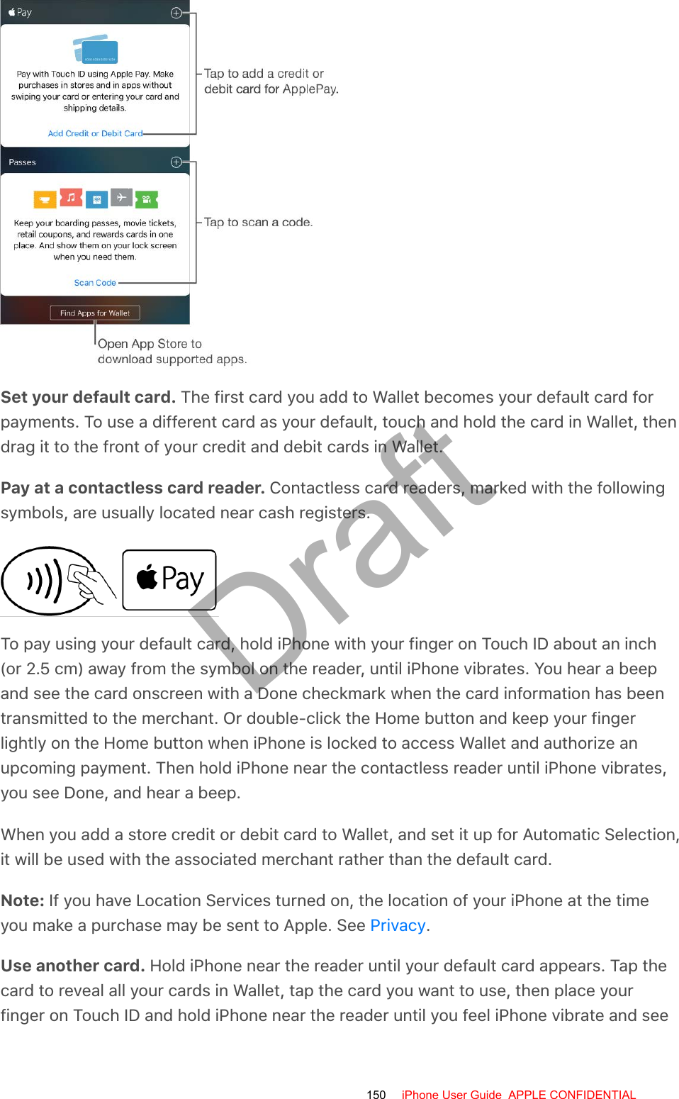 Set your default card. The first card you add to Wallet becomes your default card forpayments. To use a different card as your default, touch and hold the card in Wallet, thendrag it to the front of your credit and debit cards in Wallet.Pay at a contactless card reader. Contactless card readers, marked with the followingsymbols, are usually located near cash registers.To pay using your default card, hold iPhone with your finger on Touch ID about an inch(or 2.5 cm) away from the symbol on the reader, until iPhone vibrates. You hear a beepand see the card onscreen with a Done checkmark when the card information has beentransmitted to the merchant. Or double-click the Home button and keep your fingerlightly on the Home button when iPhone is locked to access Wallet and authorize anupcoming payment. Then hold iPhone near the contactless reader until iPhone vibrates,you see Done, and hear a beep.When you add a store credit or debit card to Wallet, and set it up for Automatic Selection,it will be used with the associated merchant rather than the default card.Note: If you have Location Services turned on, the location of your iPhone at the timeyou make a purchase may be sent to Apple. See  .Use another card. Hold iPhone near the reader until your default card appears. Tap thecard to reveal all your cards in Wallet, tap the card you want to use, then place yourfinger on Touch ID and hold iPhone near the reader until you feel iPhone vibrate and seePrivacy150 iPhone User Guide  APPLE CONFIDENTIALDraft