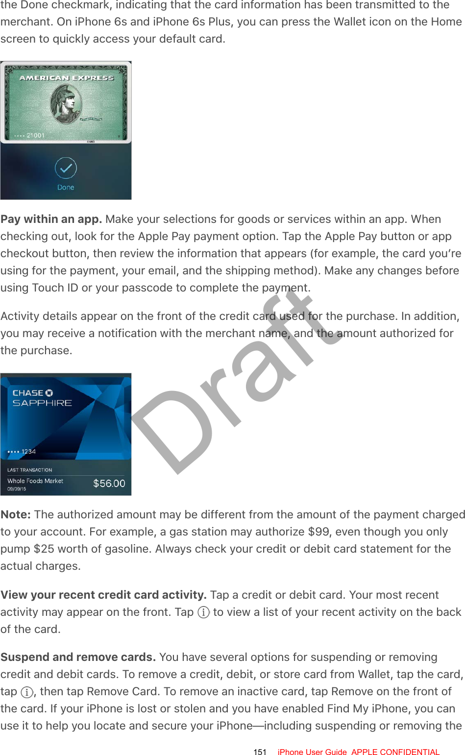 the Done checkmark, indicating that the card information has been transmitted to themerchant. On iPhone 6s and iPhone 6s Plus, you can press the Wallet icon on the Homescreen to quickly access your default card.Pay within an app. Make your selections for goods or services within an app. Whenchecking out, look for the Apple Pay payment option. Tap the Apple Pay button or appcheckout button, then review the information that appears (for example, the card you’reusing for the payment, your email, and the shipping method). Make any changes beforeusing Touch ID or your passcode to complete the payment.Activity details appear on the front of the credit card used for the purchase. In addition,you may receive a notification with the merchant name, and the amount authorized forthe purchase.Note: The authorized amount may be different from the amount of the payment chargedto your account. For example, a gas station may authorize $99, even though you onlypump $25 worth of gasoline. Always check your credit or debit card statement for theactual charges.View your recent credit card activity. Tap a credit or debit card. Your most recentactivity may appear on the front. Tap   to view a list of your recent activity on the backof the card.Suspend and remove cards. You have several options for suspending or removingcredit and debit cards. To remove a credit, debit, or store card from Wallet, tap the card,tap  , then tap Remove Card. To remove an inactive card, tap Remove on the front ofthe card. If your iPhone is lost or stolen and you have enabled Find My iPhone, you canuse it to help you locate and secure your iPhone—including suspending or removing the151 iPhone User Guide  APPLE CONFIDENTIALDraft