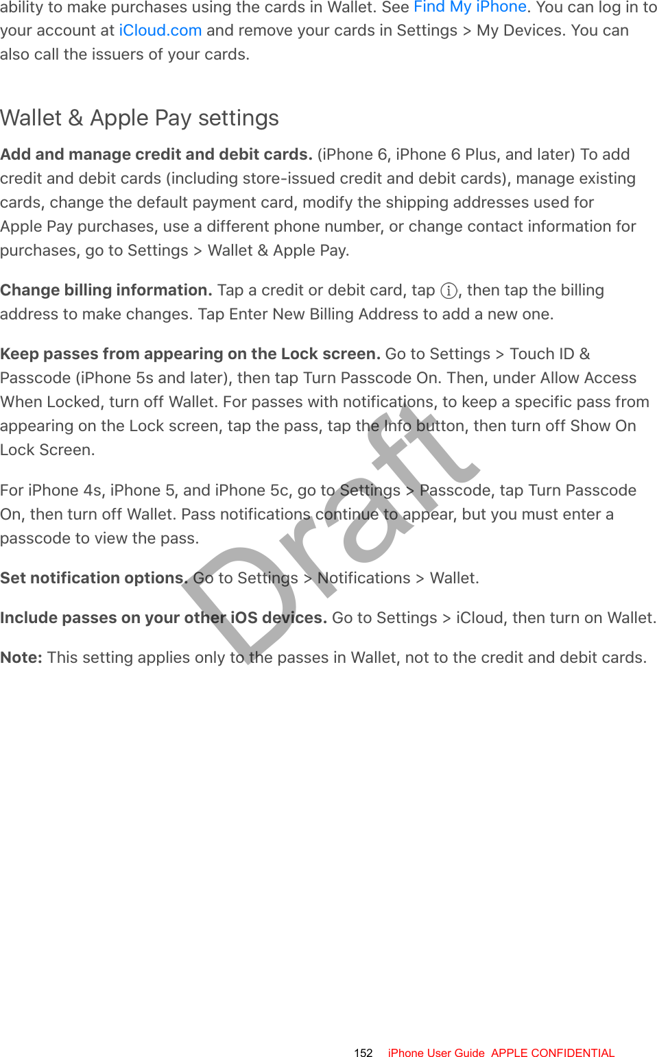 ability to make purchases using the cards in Wallet. See  . You can log in toyour account at   and remove your cards in Settings &gt; My Devices. You canalso call the issuers of your cards.Wallet &amp; Apple Pay settingsAdd and manage credit and debit cards. (iPhone 6, iPhone 6 Plus, and later) To addcredit and debit cards (including store-issued credit and debit cards), manage existingcards, change the default payment card, modify the shipping addresses used forApple Pay purchases, use a different phone number, or change contact information forpurchases, go to Settings &gt; Wallet &amp; Apple Pay.Change billing information. Tap a credit or debit card, tap  , then tap the billingaddress to make changes. Tap Enter New Billing Address to add a new one.Keep passes from appearing on the Lock screen. Go to Settings &gt; Touch ID &amp;Passcode (iPhone 5s and later), then tap Turn Passcode On. Then, under Allow AccessWhen Locked, turn off Wallet. For passes with notifications, to keep a specific pass fromappearing on the Lock screen, tap the pass, tap the Info button, then turn off Show OnLock Screen.For iPhone 4s, iPhone 5, and iPhone 5c, go to Settings &gt; Passcode, tap Turn PasscodeOn, then turn off Wallet. Pass notifications continue to appear, but you must enter apasscode to view the pass.Set notification options. Go to Settings &gt; Notifications &gt; Wallet.Include passes on your other iOS devices. Go to Settings &gt; iCloud, then turn on Wallet.Note: This setting applies only to the passes in Wallet, not to the credit and debit cards.Find My iPhoneiCloud.com152 iPhone User Guide  APPLE CONFIDENTIALDraft