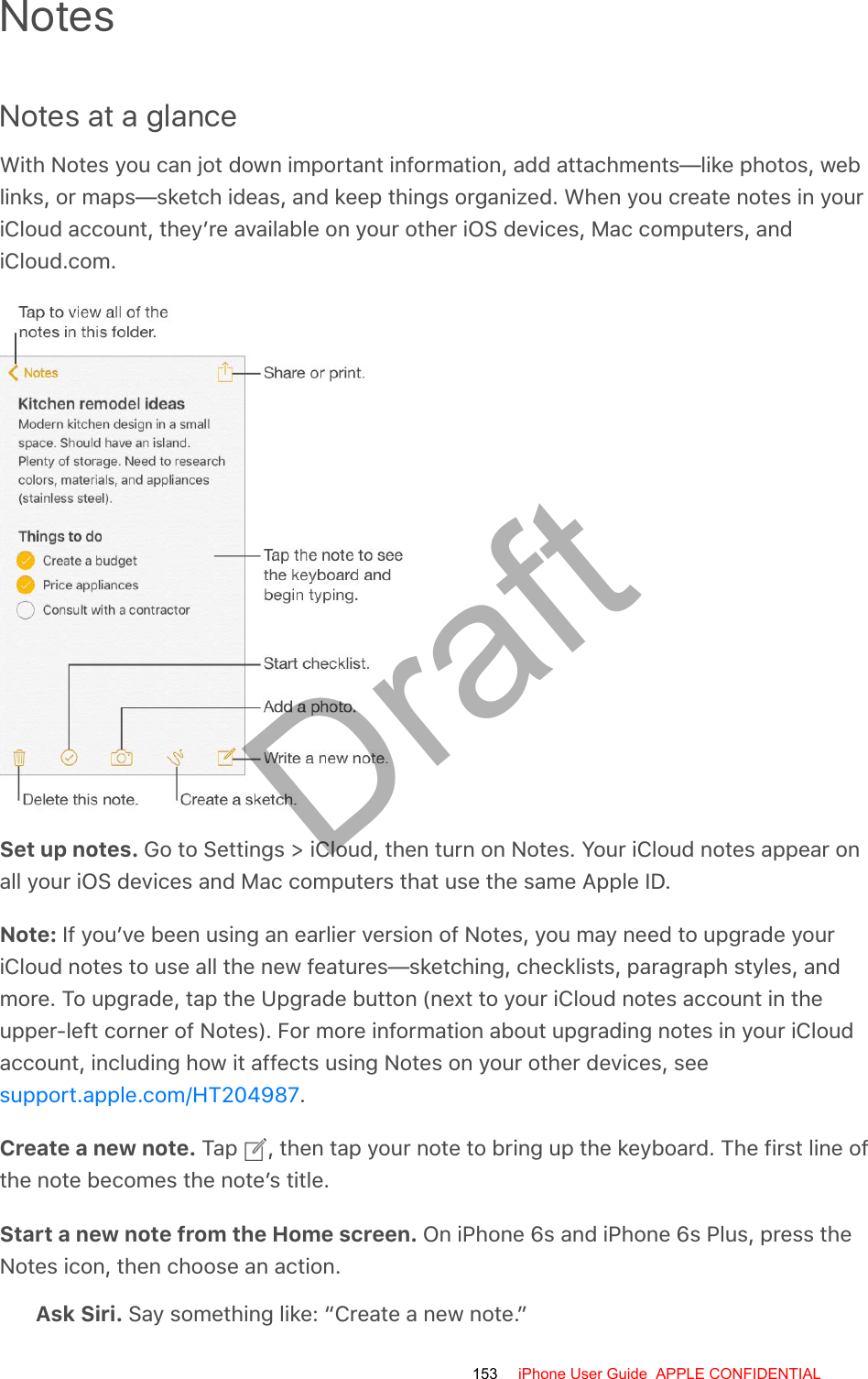 NotesNotes at a glanceWith Notes you can jot down important information, add attachments—like photos, weblinks, or maps—sketch ideas, and keep things organized. When you create notes in youriCloud account, they’re available on your other iOS devices, Mac computers, andiCloud.com.Set up notes. Go to Settings &gt; iCloud, then turn on Notes. Your iCloud notes appear onall your iOS devices and Mac computers that use the same Apple ID.Note: If you’ve been using an earlier version of Notes, you may need to upgrade youriCloud notes to use all the new features—sketching, checklists, paragraph styles, andmore. To upgrade, tap the Upgrade button (next to your iCloud notes account in theupper-left corner of Notes). For more information about upgrading notes in your iCloudaccount, including how it affects using Notes on your other devices, see.Create a new note. Tap  , then tap your note to bring up the keyboard. The first line ofthe note becomes the note’s title.Start a new note from the Home screen. On iPhone 6s and iPhone 6s Plus, press theNotes icon, then choose an action.Ask Siri. Say something like: “Create a new note.”support.apple.com/HT204987153 iPhone User Guide  APPLE CONFIDENTIALDraft