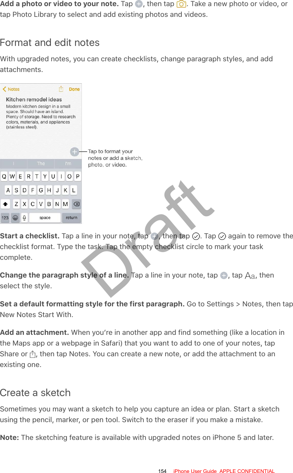 Add a photo or video to your note. Tap  , then tap  . Take a new photo or video, ortap Photo Library to select and add existing photos and videos.Format and edit notesWith upgraded notes, you can create checklists, change paragraph styles, and addattachments.Start a checklist. Tap a line in your note, tap  , then tap  . Tap   again to remove thechecklist format. Type the task. Tap the empty checklist circle to mark your taskcomplete.Change the paragraph style of a line. Tap a line in your note, tap  , tap  , thenselect the style.Set a default formatting style for the first paragraph. Go to Settings &gt; Notes, then tapNew Notes Start With.Add an attachment. When you’re in another app and find something (like a location inthe Maps app or a webpage in Safari) that you want to add to one of your notes, tapShare or  , then tap Notes. You can create a new note, or add the attachment to anexisting one.Create a sketchSometimes you may want a sketch to help you capture an idea or plan. Start a sketchusing the pencil, marker, or pen tool. Switch to the eraser if you make a mistake.Note: The sketching feature is available with upgraded notes on iPhone 5 and later.154 iPhone User Guide  APPLE CONFIDENTIALDraft