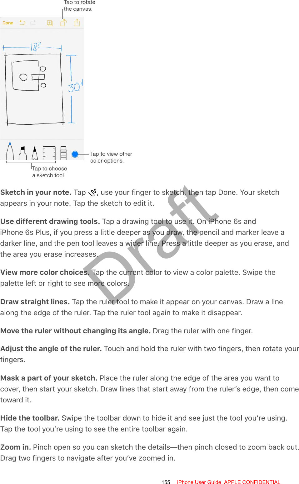 Sketch in your note. Tap  , use your finger to sketch, then tap Done. Your sketchappears in your note. Tap the sketch to edit it.Use different drawing tools. Tap a drawing tool to use it. On iPhone 6s andiPhone 6s Plus, if you press a little deeper as you draw, the pencil and marker leave adarker line, and the pen tool leaves a wider line. Press a little deeper as you erase, andthe area you erase increases.View more color choices. Tap the current color to view a color palette. Swipe thepalette left or right to see more colors.Draw straight lines. Tap the ruler tool to make it appear on your canvas. Draw a linealong the edge of the ruler. Tap the ruler tool again to make it disappear.Move the ruler without changing its angle. Drag the ruler with one finger.Adjust the angle of the ruler. Touch and hold the ruler with two fingers, then rotate yourfingers.Mask a part of your sketch. Place the ruler along the edge of the area you want tocover, then start your sketch. Draw lines that start away from the ruler’s edge, then cometoward it.Hide the toolbar. Swipe the toolbar down to hide it and see just the tool you’re using.Tap the tool you’re using to see the entire toolbar again.Zoom in. Pinch open so you can sketch the details—then pinch closed to zoom back out.Drag two fingers to navigate after you’ve zoomed in.155 iPhone User Guide  APPLE CONFIDENTIALDraft