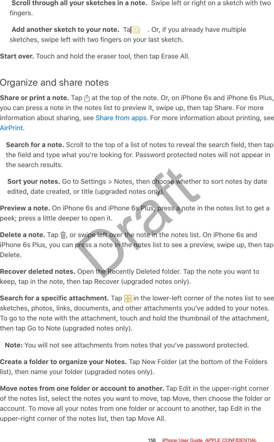 Scroll through all your sketches in a note.  Swipe left or right on a sketch with twofingers.Add another sketch to your note.  Tap  . Or, if you already have multiplesketches, swipe left with two fingers on your last sketch.Start over. Touch and hold the eraser tool, then tap Erase All.Organize and share notesShare or print a note. Tap   at the top of the note. Or, on iPhone 6s and iPhone 6s Plus,you can press a note in the notes list to preview it, swipe up, then tap Share. For moreinformation about sharing, see  . For more information about printing, see.Search for a note. Scroll to the top of a list of notes to reveal the search field, then tapthe field and type what you’re looking for. Password protected notes will not appear inthe search results.Sort your notes. Go to Settings &gt; Notes, then choose whether to sort notes by dateedited, date created, or title (upgraded notes only).Preview a note. On iPhone 6s and iPhone 6s Plus, press a note in the notes list to get apeek; press a little deeper to open it.Delete a note. Tap  , or swipe left over the note in the notes list. On iPhone 6s andiPhone 6s Plus, you can press a note in the notes list to see a preview, swipe up, then tapDelete.Recover deleted notes. Open the Recently Deleted folder. Tap the note you want tokeep, tap in the note, then tap Recover (upgraded notes only).Search for a specific attachment. Tap   in the lower-left corner of the notes list to seesketches, photos, links, documents, and other attachments you’ve added to your notes.To go to the note with the attachment, touch and hold the thumbnail of the attachment,then tap Go to Note (upgraded notes only).Note: You will not see attachments from notes that you’ve password protected.Create a folder to organize your Notes. Tap New Folder (at the bottom of the Folderslist), then name your folder (upgraded notes only).Move notes from one folder or account to another. Tap Edit in the upper-right cornerof the notes list, select the notes you want to move, tap Move, then choose the folder oraccount. To move all your notes from one folder or account to another, tap Edit in theupper-right corner of the notes list, then tap Move All.Share from appsAirPrint156 iPhone User Guide  APPLE CONFIDENTIALDraft