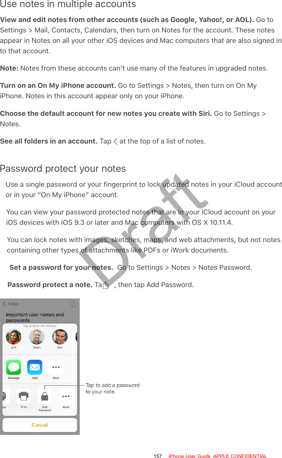 Use notes in multiple accountsView and edit notes from other accounts (such as Google, Yahoo!, or AOL). Go toSettings &gt; Mail, Contacts, Calendars, then turn on Notes for the account. These notesappear in Notes on all your other iOS devices and Mac computers that are also signed into that account.Note: Notes from these accounts can’t use many of the features in upgraded notes.Turn on an On My iPhone account. Go to Settings &gt; Notes, then turn on On MyiPhone. Notes in this account appear only on your iPhone.Choose the default account for new notes you create with Siri. Go to Settings &gt;Notes.See all folders in an account. Tap   at the top of a list of notes.Password protect your notesUse a single password or your fingerprint to lock updated notes in your iCloud accountor in your “On My iPhone” account.You can view your password protected notes that are in your iCloud account on youriOS devices with iOS 9.3 or later and Mac computers with OS X 10.11.4.You can lock notes with images, sketches, maps, and web attachments, but not notescontaining other types of attachments like PDFs or iWork documents.Set a password for your notes.  Go to Settings &gt; Notes &gt; Notes Password.Password protect a note. Tap  , then tap Add Password.157 iPhone User Guide  APPLE CONFIDENTIALDraft