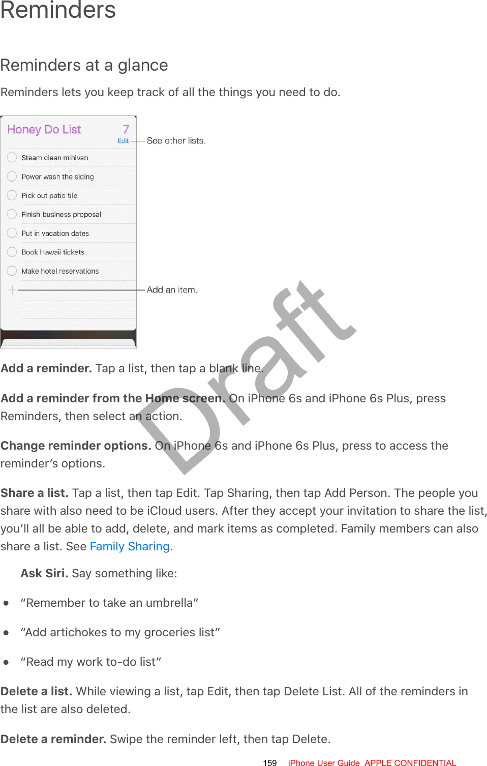 RemindersReminders at a glanceReminders lets you keep track of all the things you need to do.Add a reminder. Tap a list, then tap a blank line.Add a reminder from the Home screen. On iPhone 6s and iPhone 6s Plus, pressReminders, then select an action.Change reminder options. On iPhone 6s and iPhone 6s Plus, press to access thereminder’s options.Share a list. Tap a list, then tap Edit. Tap Sharing, then tap Add Person. The people youshare with also need to be iCloud users. After they accept your invitation to share the list,you’ll all be able to add, delete, and mark items as completed. Family members can alsoshare a list. See  .Ask Siri. Say something like:“Remember to take an umbrella”“Add artichokes to my groceries list”“Read my work to-do list”Delete a list. While viewing a list, tap Edit, then tap Delete List. All of the reminders inthe list are also deleted.Delete a reminder. Swipe the reminder left, then tap Delete.Family Sharing159 iPhone User Guide  APPLE CONFIDENTIALDraft