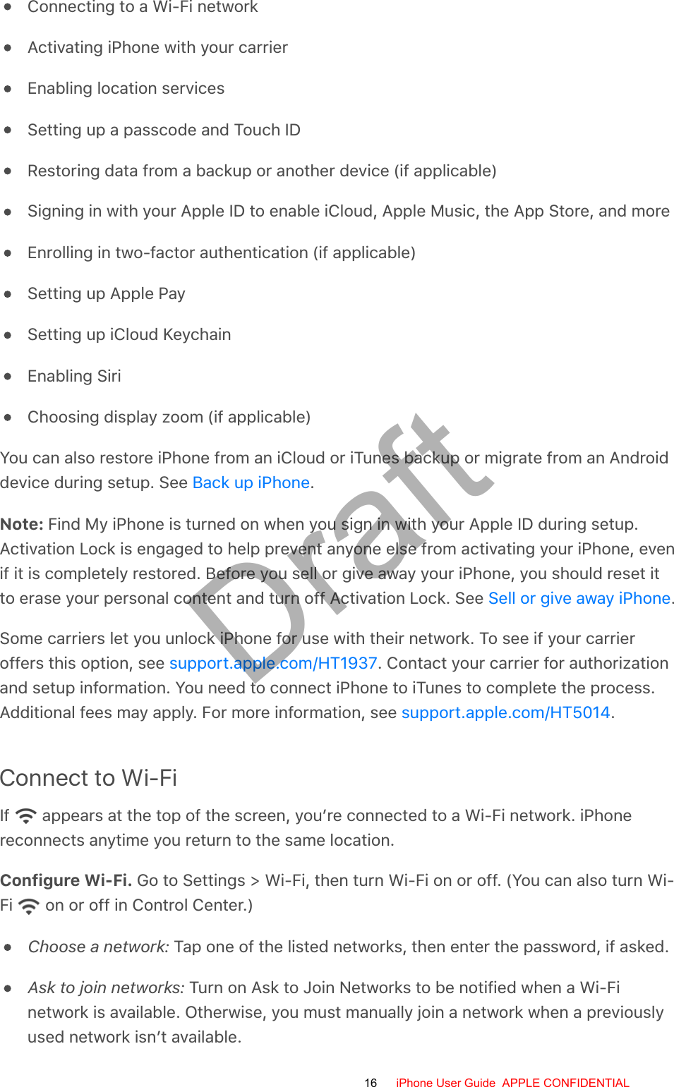 Connecting to a Wi-Fi networkActivating iPhone with your carrierEnabling location servicesSetting up a passcode and Touch IDRestoring data from a backup or another device (if applicable)Signing in with your Apple ID to enable iCloud, Apple Music, the App Store, and moreEnrolling in two-factor authentication (if applicable)Setting up Apple PaySetting up iCloud KeychainEnabling SiriChoosing display zoom (if applicable)You can also restore iPhone from an iCloud or iTunes backup or migrate from an Androiddevice during setup. See  .Note: Find My iPhone is turned on when you sign in with your Apple ID during setup.Activation Lock is engaged to help prevent anyone else from activating your iPhone, evenif it is completely restored. Before you sell or give away your iPhone, you should reset itto erase your personal content and turn off Activation Lock. See  .Some carriers let you unlock iPhone for use with their network. To see if your carrieroffers this option, see  . Contact your carrier for authorizationand setup information. You need to connect iPhone to iTunes to complete the process.Additional fees may apply. For more information, see  .Connect to Wi-FiIf   appears at the top of the screen, you’re connected to a Wi-Fi network. iPhonereconnects anytime you return to the same location.Configure Wi-Fi. Go to Settings &gt; Wi-Fi, then turn Wi-Fi on or off. (You can also turn Wi-Fi   on or off in Control Center.)Choose a network: Tap one of the listed networks, then enter the password, if asked.Ask to join networks: Turn on Ask to Join Networks to be notified when a Wi-Finetwork is available. Otherwise, you must manually join a network when a previouslyused network isn’t available.Back up iPhoneSell or give away iPhonesupport.apple.com/HT1937support.apple.com/HT501416 iPhone User Guide  APPLE CONFIDENTIALDraft