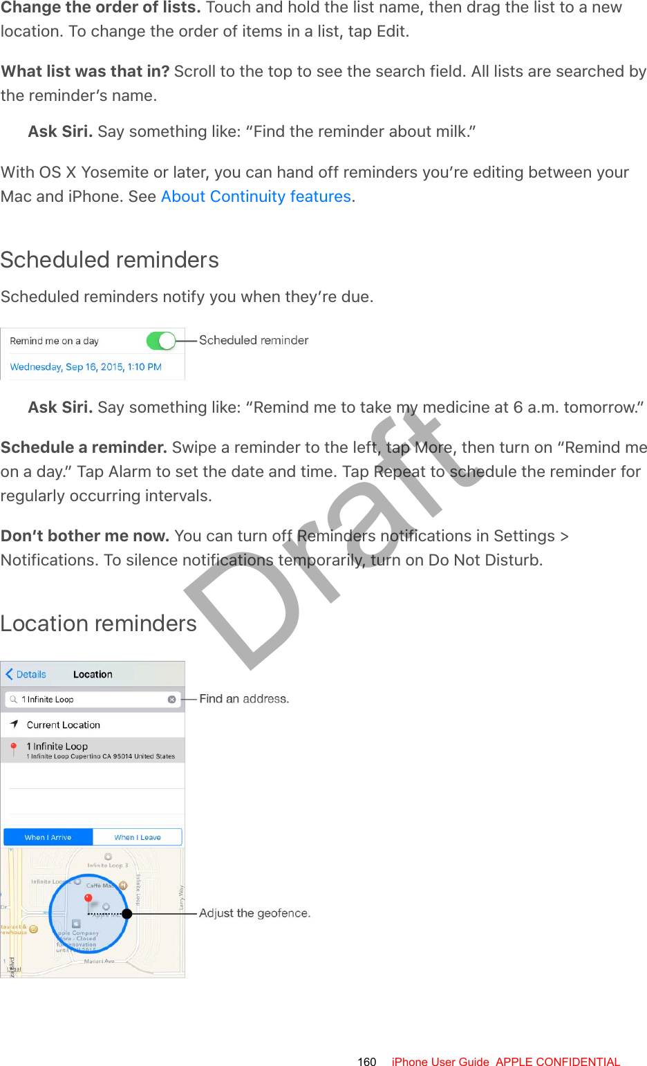 Change the order of lists. Touch and hold the list name, then drag the list to a newlocation. To change the order of items in a list, tap Edit.What list was that in? Scroll to the top to see the search field. All lists are searched bythe reminder’s name.Ask Siri. Say something like: “Find the reminder about milk.”With OS X Yosemite or later, you can hand off reminders you’re editing between yourMac and iPhone. See  .Scheduled remindersScheduled reminders notify you when they’re due.Ask Siri. Say something like: “Remind me to take my medicine at 6 a.m. tomorrow.”Schedule a reminder. Swipe a reminder to the left, tap More, then turn on “Remind meon a day.” Tap Alarm to set the date and time. Tap Repeat to schedule the reminder forregularly occurring intervals.Don’t bother me now. You can turn off Reminders notifications in Settings &gt;Notifications. To silence notifications temporarily, turn on Do Not Disturb.Location remindersAbout Continuity features160 iPhone User Guide  APPLE CONFIDENTIALDraft