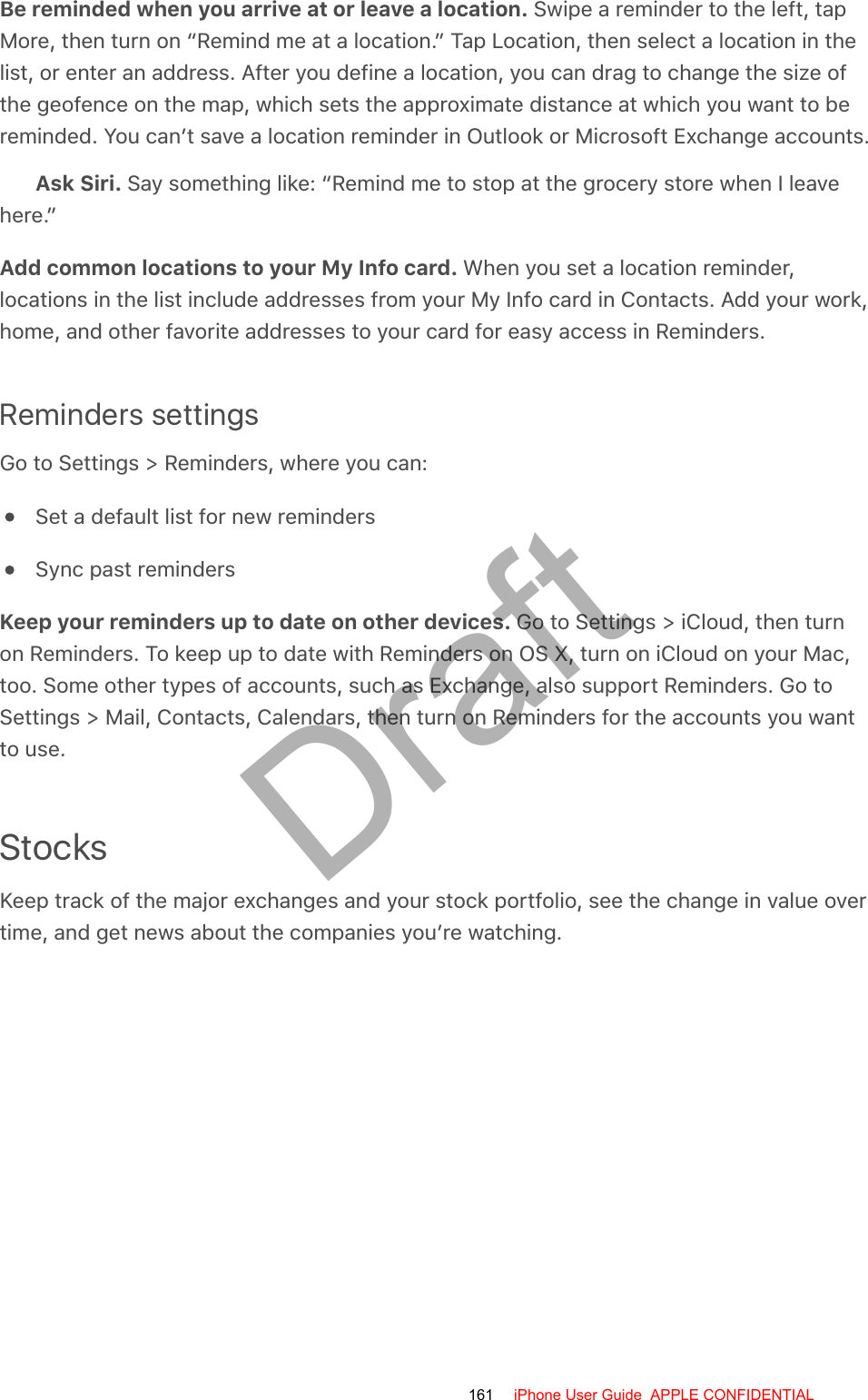 Be reminded when you arrive at or leave a location. Swipe a reminder to the left, tapMore, then turn on “Remind me at a location.” Tap Location, then select a location in thelist, or enter an address. After you define a location, you can drag to change the size ofthe geofence on the map, which sets the approximate distance at which you want to bereminded. You can’t save a location reminder in Outlook or Microsoft Exchange accounts.Ask Siri. Say something like: “Remind me to stop at the grocery store when I leavehere.”Add common locations to your My Info card. When you set a location reminder,locations in the list include addresses from your My Info card in Contacts. Add your work,home, and other favorite addresses to your card for easy access in Reminders.Reminders settingsGo to Settings &gt; Reminders, where you can:Set a default list for new remindersSync past remindersKeep your reminders up to date on other devices. Go to Settings &gt; iCloud, then turnon Reminders. To keep up to date with Reminders on OS X, turn on iCloud on your Mac,too. Some other types of accounts, such as Exchange, also support Reminders. Go toSettings &gt; Mail, Contacts, Calendars, then turn on Reminders for the accounts you wantto use.StocksKeep track of the major exchanges and your stock portfolio, see the change in value overtime, and get news about the companies you’re watching.161 iPhone User Guide  APPLE CONFIDENTIALDraft