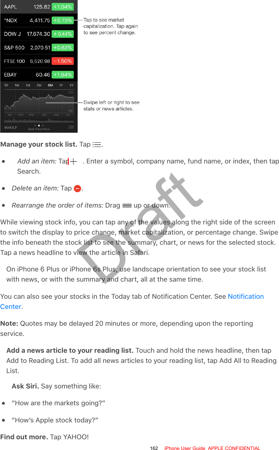Manage your stock list. Tap  .Add an item: Tap  . Enter a symbol, company name, fund name, or index, then tapSearch.Delete an item: Tap  .Rearrange the order of items: Drag   up or down.While viewing stock info, you can tap any of the values along the right side of the screento switch the display to price change, market capitalization, or percentage change. Swipethe info beneath the stock list to see the summary, chart, or news for the selected stock.Tap a news headline to view the article in Safari.On iPhone 6 Plus or iPhone 6s Plus, use landscape orientation to see your stock listwith news, or with the summary and chart, all at the same time.You can also see your stocks in the Today tab of Notification Center. See .Note: Quotes may be delayed 20 minutes or more, depending upon the reportingservice.Add a news article to your reading list. Touch and hold the news headline, then tapAdd to Reading List. To add all news articles to your reading list, tap Add All to ReadingList.Ask Siri. Say something like:“How are the markets going?”“How’s Apple stock today?”Find out more. Tap YAHOO!NotificationCenter162 iPhone User Guide  APPLE CONFIDENTIALDraft