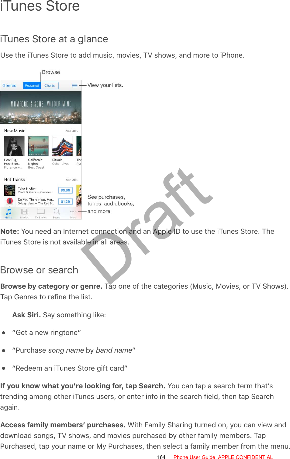 iTunes StoreiTunes Store at a glanceUse the iTunes Store to add music, movies, TV shows, and more to iPhone.Note: You need an Internet connection and an Apple ID to use the iTunes Store. TheiTunes Store is not available in all areas.Browse or searchBrowse by category or genre. Tap one of the categories (Music, Movies, or TV Shows).Tap Genres to refine the list.Ask Siri. Say something like:“Get a new ringtone”“Purchase song name by band name”“Redeem an iTunes Store gift card”If you know what you’re looking for, tap Search. You can tap a search term that’strending among other iTunes users, or enter info in the search field, then tap Searchagain.Access family members’ purchases. With Family Sharing turned on, you can view anddownload songs, TV shows, and movies purchased by other family members. TapPurchased, tap your name or My Purchases, then select a family member from the menu.164 iPhone User Guide  APPLE CONFIDENTIALDraft