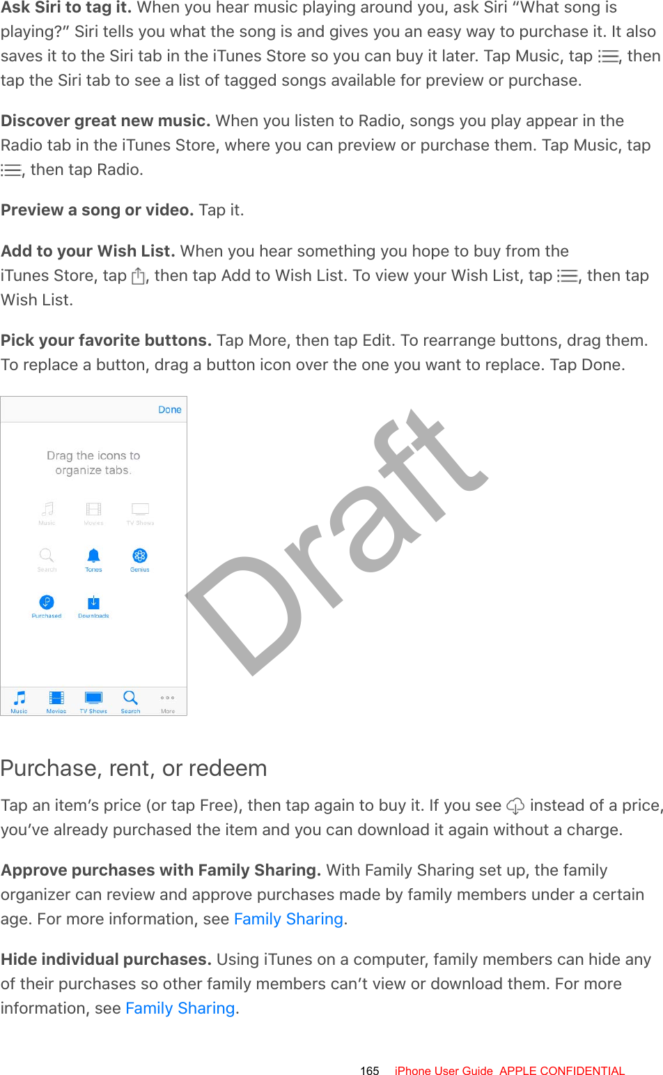 Ask Siri to tag it. When you hear music playing around you, ask Siri “What song isplaying?” Siri tells you what the song is and gives you an easy way to purchase it. It alsosaves it to the Siri tab in the iTunes Store so you can buy it later. Tap Music, tap  , thentap the Siri tab to see a list of tagged songs available for preview or purchase.Discover great new music. When you listen to Radio, songs you play appear in theRadio tab in the iTunes Store, where you can preview or purchase them. Tap Music, tap , then tap Radio.Preview a song or video. Tap it.Add to your Wish List. When you hear something you hope to buy from theiTunes Store, tap  , then tap Add to Wish List. To view your Wish List, tap  , then tapWish List.Pick your favorite buttons. Tap More, then tap Edit. To rearrange buttons, drag them.To replace a button, drag a button icon over the one you want to replace. Tap Done.Purchase, rent, or redeemTap an item’s price (or tap Free), then tap again to buy it. If you see   instead of a price,you’ve already purchased the item and you can download it again without a charge.Approve purchases with Family Sharing. With Family Sharing set up, the familyorganizer can review and approve purchases made by family members under a certainage. For more information, see  .Hide individual purchases. Using iTunes on a computer, family members can hide anyof their purchases so other family members can’t view or download them. For moreinformation, see  .Family SharingFamily Sharing165 iPhone User Guide  APPLE CONFIDENTIALDraft