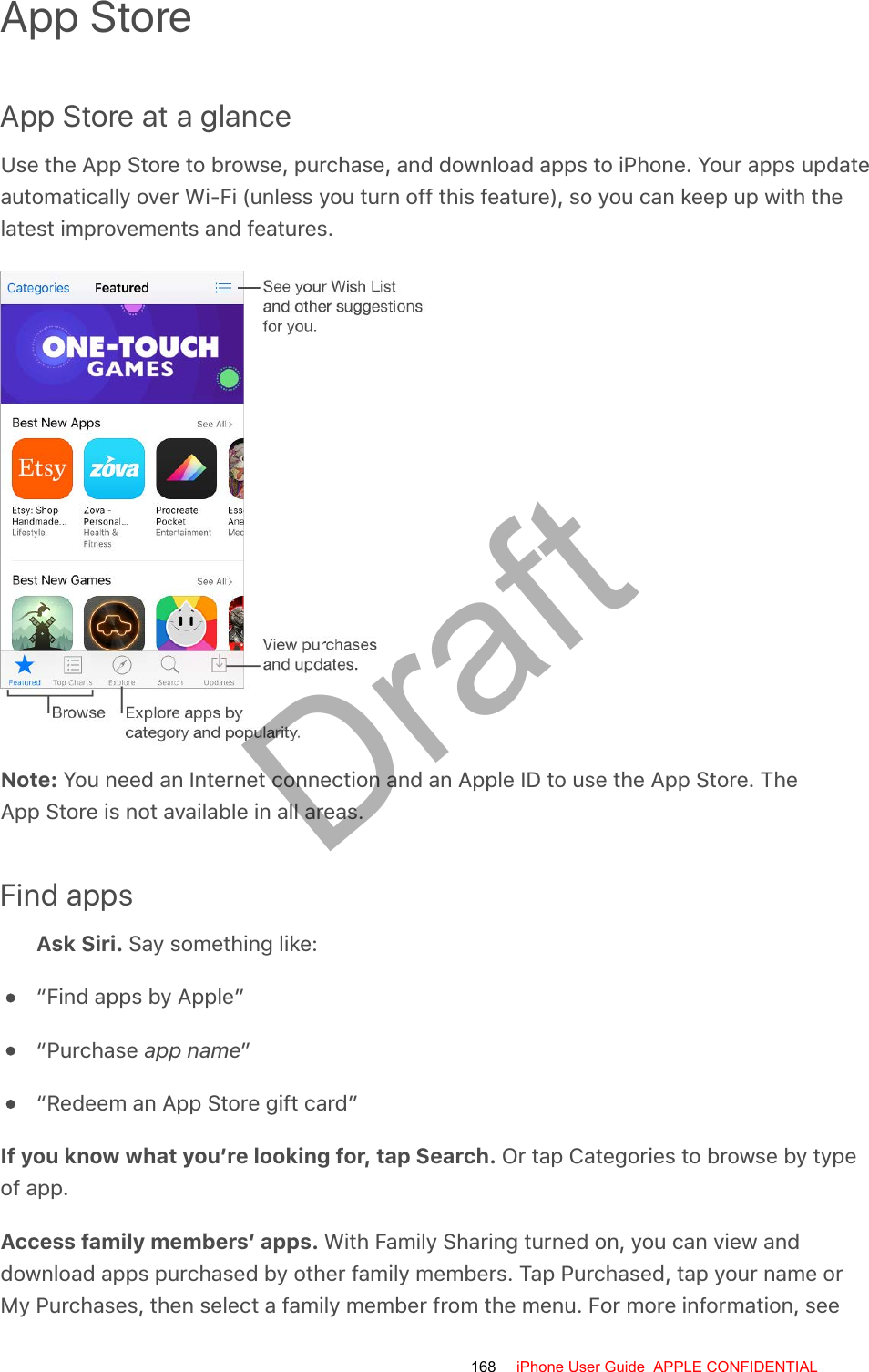 App StoreApp Store at a glanceUse the App Store to browse, purchase, and download apps to iPhone. Your apps updateautomatically over Wi-Fi (unless you turn off this feature), so you can keep up with thelatest improvements and features.Note: You need an Internet connection and an Apple ID to use the App Store. TheApp Store is not available in all areas.Find appsAsk Siri. Say something like:“Find apps by Apple”“Purchase app name”“Redeem an App Store gift card”If you know what you’re looking for, tap Search. Or tap Categories to browse by typeof app.Access family members’ apps. With Family Sharing turned on, you can view anddownload apps purchased by other family members. Tap Purchased, tap your name orMy Purchases, then select a family member from the menu. For more information, see168 iPhone User Guide  APPLE CONFIDENTIALDraft