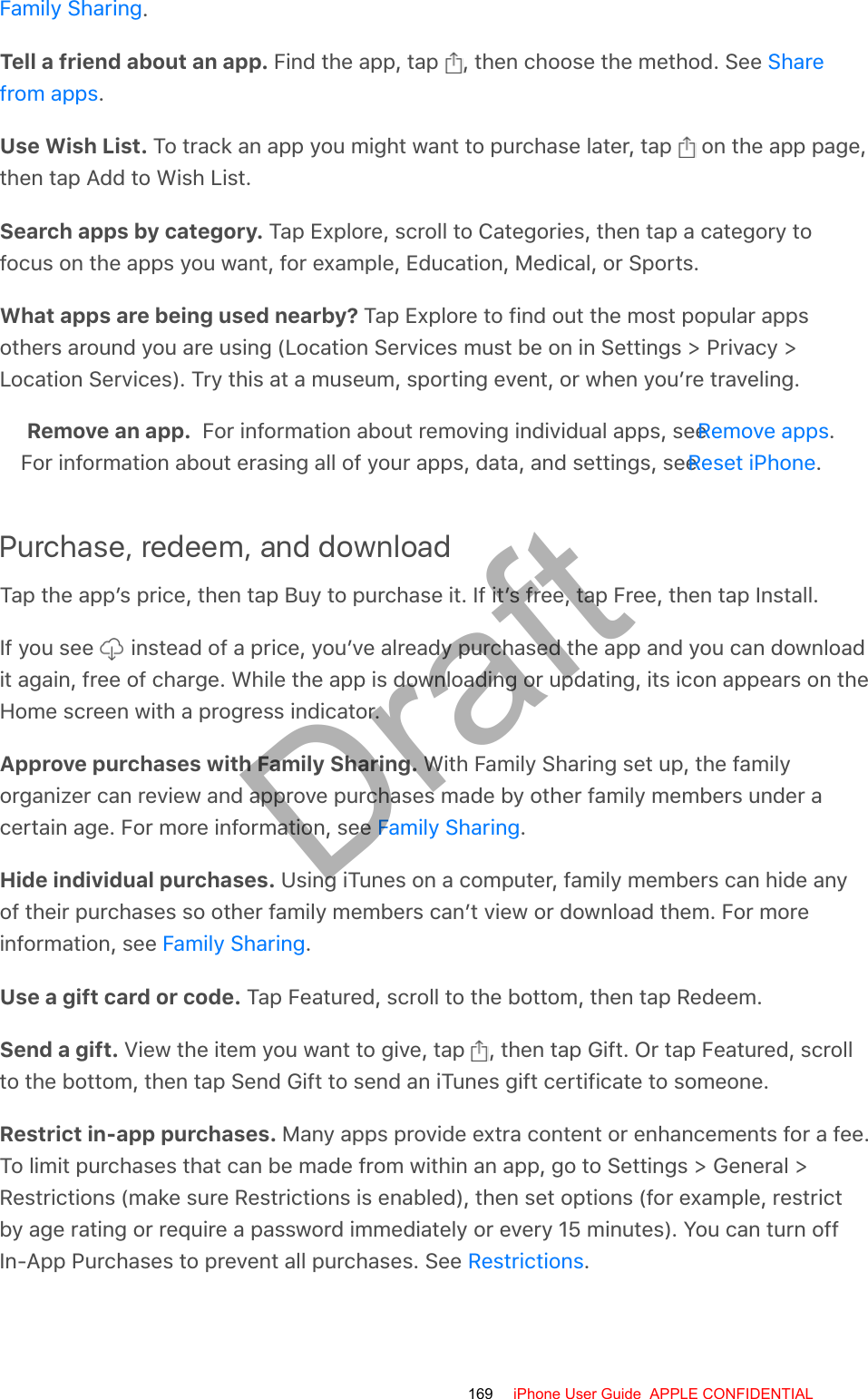 .Tell a friend about an app. Find the app, tap  , then choose the method. See .Use Wish List. To track an app you might want to purchase later, tap   on the app page,then tap Add to Wish List.Search apps by category. Tap Explore, scroll to Categories, then tap a category tofocus on the apps you want, for example, Education, Medical, or Sports.What apps are being used nearby? Tap Explore to find out the most popular appsothers around you are using (Location Services must be on in Settings &gt; Privacy &gt;Location Services). Try this at a museum, sporting event, or when you’re traveling.Remove an app.  For information about removing individual apps, see  .For information about erasing all of your apps, data, and settings, see  .Purchase, redeem, and downloadTap the app’s price, then tap Buy to purchase it. If it’s free, tap Free, then tap Install.If you see   instead of a price, you’ve already purchased the app and you can downloadit again, free of charge. While the app is downloading or updating, its icon appears on theHome screen with a progress indicator.Approve purchases with Family Sharing. With Family Sharing set up, the familyorganizer can review and approve purchases made by other family members under acertain age. For more information, see  .Hide individual purchases. Using iTunes on a computer, family members can hide anyof their purchases so other family members can’t view or download them. For moreinformation, see  .Use a gift card or code. Tap Featured, scroll to the bottom, then tap Redeem.Send a gift. View the item you want to give, tap  , then tap Gift. Or tap Featured, scrollto the bottom, then tap Send Gift to send an iTunes gift certificate to someone.Restrict in-app purchases. Many apps provide extra content or enhancements for a fee.To limit purchases that can be made from within an app, go to Settings &gt; General &gt;Restrictions (make sure Restrictions is enabled), then set options (for example, restrictby age rating or require a password immediately or every 15 minutes). You can turn offIn-App Purchases to prevent all purchases. See  .Family SharingSharefrom appsRemove appsReset iPhoneFamily SharingFamily SharingRestrictions169 iPhone User Guide  APPLE CONFIDENTIALDraft