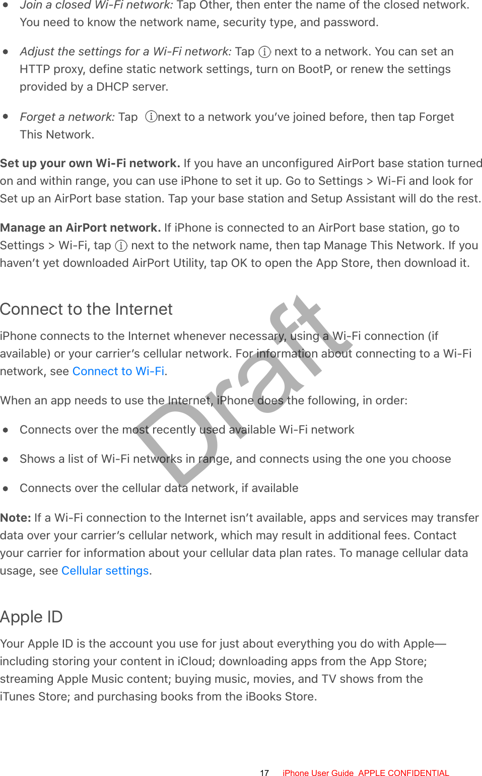 Join a closed Wi-Fi network: Tap Other, then enter the name of the closed network.You need to know the network name, security type, and password.Adjust the settings for a Wi-Fi network: Tap   next to a network. You can set anHTTP proxy, define static network settings, turn on BootP, or renew the settingsprovided by a DHCP server.Forget a network: Tap   next to a network you’ve joined before, then tap ForgetThis Network.Set up your own Wi-Fi network. If you have an unconfigured AirPort base station turnedon and within range, you can use iPhone to set it up. Go to Settings &gt; Wi-Fi and look forSet up an AirPort base station. Tap your base station and Setup Assistant will do the rest.Manage an AirPort network. If iPhone is connected to an AirPort base station, go toSettings &gt; Wi-Fi, tap   next to the network name, then tap Manage This Network. If youhaven’t yet downloaded AirPort Utility, tap OK to open the App Store, then download it.Connect to the InternetiPhone connects to the Internet whenever necessary, using a Wi-Fi connection (ifavailable) or your carrier’s cellular network. For information about connecting to a Wi-Finetwork, see  .When an app needs to use the Internet, iPhone does the following, in order:Connects over the most recently used available Wi-Fi networkShows a list of Wi-Fi networks in range, and connects using the one you chooseConnects over the cellular data network, if availableNote: If a Wi-Fi connection to the Internet isn’t available, apps and services may transferdata over your carrier’s cellular network, which may result in additional fees. Contactyour carrier for information about your cellular data plan rates. To manage cellular datausage, see  .Apple IDYour Apple ID is the account you use for just about everything you do with Apple—including storing your content in iCloud; downloading apps from the App Store;streaming Apple Music content; buying music, movies, and TV shows from theiTunes Store; and purchasing books from the iBooks Store.Connect to Wi-FiCellular settings17 iPhone User Guide  APPLE CONFIDENTIALDraft