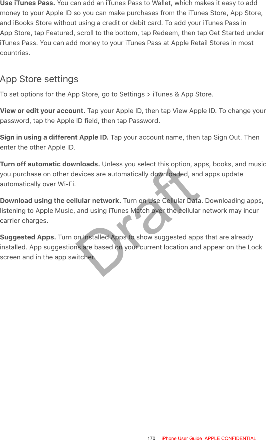Use iTunes Pass. You can add an iTunes Pass to Wallet, which makes it easy to addmoney to your Apple ID so you can make purchases from the iTunes Store, App Store,and iBooks Store without using a credit or debit card. To add your iTunes Pass inApp Store, tap Featured, scroll to the bottom, tap Redeem, then tap Get Started underiTunes Pass. You can add money to your iTunes Pass at Apple Retail Stores in mostcountries.App Store settingsTo set options for the App Store, go to Settings &gt; iTunes &amp; App Store.View or edit your account. Tap your Apple ID, then tap View Apple ID. To change yourpassword, tap the Apple ID field, then tap Password.Sign in using a different Apple ID. Tap your account name, then tap Sign Out. Thenenter the other Apple ID.Turn off automatic downloads. Unless you select this option, apps, books, and musicyou purchase on other devices are automatically downloaded, and apps updateautomatically over Wi-Fi.Download using the cellular network. Turn on Use Cellular Data. Downloading apps,listening to Apple Music, and using iTunes Match over the cellular network may incurcarrier charges.Suggested Apps. Turn on Installed Apps to show suggested apps that are alreadyinstalled. App suggestions are based on your current location and appear on the Lockscreen and in the app switcher.170 iPhone User Guide  APPLE CONFIDENTIALDraft