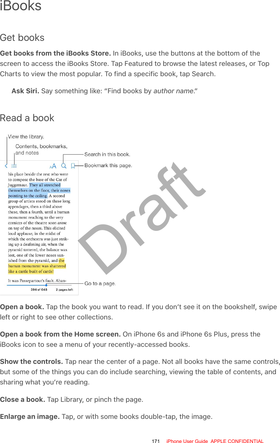 iBooksGet booksGet books from the iBooks Store. In iBooks, use the buttons at the bottom of thescreen to access the iBooks Store. Tap Featured to browse the latest releases, or TopCharts to view the most popular. To find a specific book, tap Search.Ask Siri. Say something like: “Find books by author name.”Read a bookOpen a book. Tap the book you want to read. If you don’t see it on the bookshelf, swipeleft or right to see other collections.Open a book from the Home screen. On iPhone 6s and iPhone 6s Plus, press theiBooks icon to see a menu of your recently-accessed books.Show the controls. Tap near the center of a page. Not all books have the same controls,but some of the things you can do include searching, viewing the table of contents, andsharing what you’re reading.Close a book. Tap Library, or pinch the page.Enlarge an image. Tap, or with some books double-tap, the image.171 iPhone User Guide  APPLE CONFIDENTIALDraft