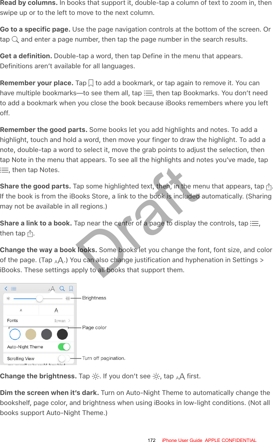 Read by columns. In books that support it, double-tap a column of text to zoom in, thenswipe up or to the left to move to the next column.Go to a specific page. Use the page navigation controls at the bottom of the screen. Ortap   and enter a page number, then tap the page number in the search results.Get a definition. Double-tap a word, then tap Define in the menu that appears.Definitions aren’t available for all languages.Remember your place. Tap   to add a bookmark, or tap again to remove it. You canhave multiple bookmarks—to see them all, tap  , then tap Bookmarks. You don’t needto add a bookmark when you close the book because iBooks remembers where you leftoff.Remember the good parts. Some books let you add highlights and notes. To add ahighlight, touch and hold a word, then move your finger to draw the highlight. To add anote, double-tap a word to select it, move the grab points to adjust the selection, thentap Note in the menu that appears. To see all the highlights and notes you’ve made, tap , then tap Notes.Share the good parts. Tap some highlighted text, then, in the menu that appears, tap  .If the book is from the iBooks Store, a link to the book is included automatically. (Sharingmay not be available in all regions.)Share a link to a book. Tap near the center of a page to display the controls, tap  ,then tap  .Change the way a book looks. Some books let you change the font, font size, and colorof the page. (Tap  .) You can also change justification and hyphenation in Settings &gt;iBooks. These settings apply to all books that support them.Change the brightness. Tap  . If you don’t see  , tap   first.Dim the screen when it’s dark. Turn on Auto-Night Theme to automatically change thebookshelf, page color, and brightness when using iBooks in low-light conditions. (Not allbooks support Auto-Night Theme.)172 iPhone User Guide  APPLE CONFIDENTIALDraft