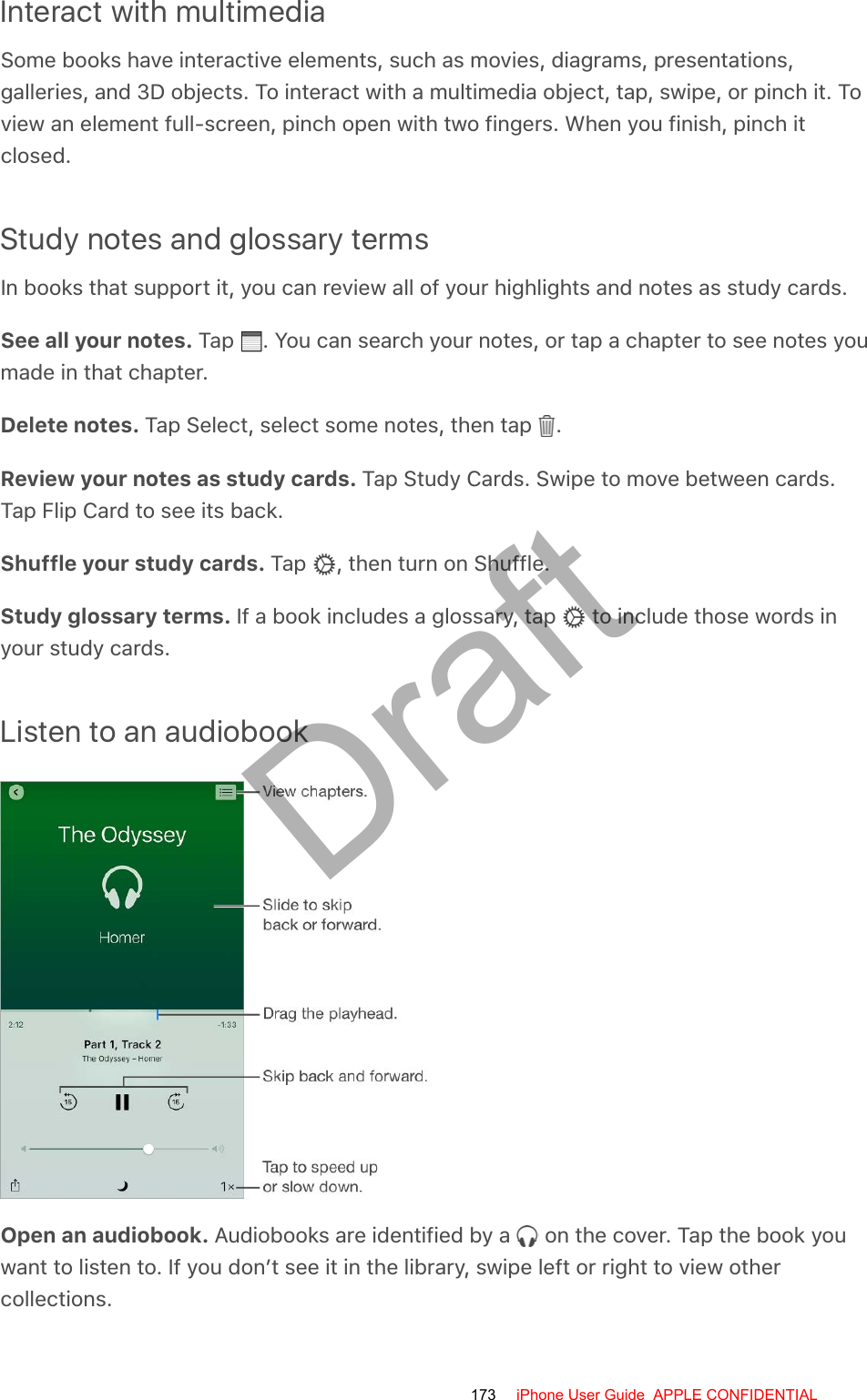 Interact with multimediaSome books have interactive elements, such as movies, diagrams, presentations,galleries, and 3D objects. To interact with a multimedia object, tap, swipe, or pinch it. Toview an element full-screen, pinch open with two fingers. When you finish, pinch itclosed.Study notes and glossary termsIn books that support it, you can review all of your highlights and notes as study cards.See all your notes. Tap  . You can search your notes, or tap a chapter to see notes youmade in that chapter.Delete notes. Tap Select, select some notes, then tap  .Review your notes as study cards. Tap Study Cards. Swipe to move between cards.Tap Flip Card to see its back.Shuffle your study cards. Tap  , then turn on Shuffle.Study glossary terms. If a book includes a glossary, tap   to include those words inyour study cards.Listen to an audiobookOpen an audiobook. Audiobooks are identified by a   on the cover. Tap the book youwant to listen to. If you don’t see it in the library, swipe left or right to view othercollections.173 iPhone User Guide  APPLE CONFIDENTIALDraft