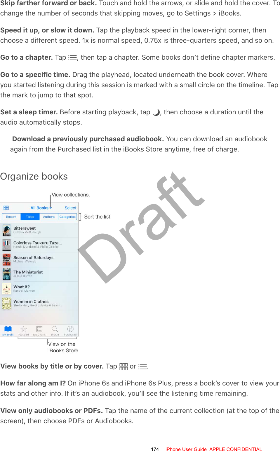 Skip farther forward or back. Touch and hold the arrows, or slide and hold the cover. Tochange the number of seconds that skipping moves, go to Settings &gt; iBooks.Speed it up, or slow it down. Tap the playback speed in the lower-right corner, thenchoose a different speed. 1x is normal speed, 0.75x is three-quarters speed, and so on.Go to a chapter. Tap  , then tap a chapter. Some books don’t define chapter markers.Go to a specific time. Drag the playhead, located underneath the book cover. Whereyou started listening during this session is marked with a small circle on the timeline. Tapthe mark to jump to that spot.Set a sleep timer. Before starting playback, tap  , then choose a duration until theaudio automatically stops.Download a previously purchased audiobook. You can download an audiobookagain from the Purchased list in the iBooks Store anytime, free of charge.Organize booksView books by title or by cover. Tap   or  .How far along am I? On iPhone 6s and iPhone 6s Plus, press a book’s cover to view yourstats and other info. If it’s an audiobook, you’ll see the listening time remaining.View only audiobooks or PDFs. Tap the name of the current collection (at the top of thescreen), then choose PDFs or Audiobooks.174 iPhone User Guide  APPLE CONFIDENTIALDraft