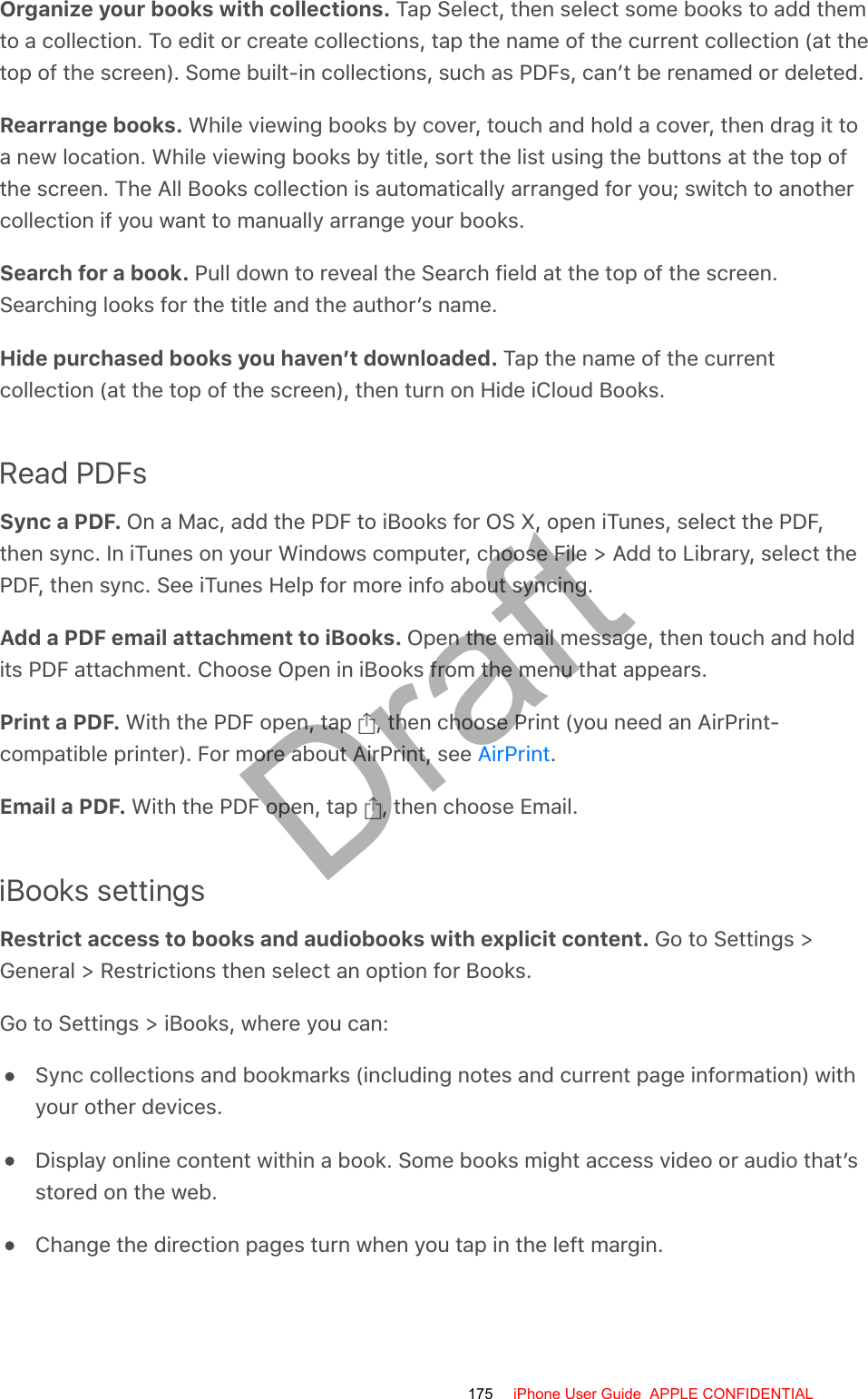 Organize your books with collections. Tap Select, then select some books to add themto a collection. To edit or create collections, tap the name of the current collection (at thetop of the screen). Some built-in collections, such as PDFs, can’t be renamed or deleted.Rearrange books. While viewing books by cover, touch and hold a cover, then drag it toa new location. While viewing books by title, sort the list using the buttons at the top ofthe screen. The All Books collection is automatically arranged for you; switch to anothercollection if you want to manually arrange your books.Search for a book. Pull down to reveal the Search field at the top of the screen.Searching looks for the title and the author’s name.Hide purchased books you haven’t downloaded. Tap the name of the currentcollection (at the top of the screen), then turn on Hide iCloud Books.Read PDFsSync a PDF. On a Mac, add the PDF to iBooks for OS X, open iTunes, select the PDF,then sync. In iTunes on your Windows computer, choose File &gt; Add to Library, select thePDF, then sync. See iTunes Help for more info about syncing.Add a PDF email attachment to iBooks. Open the email message, then touch and holdits PDF attachment. Choose Open in iBooks from the menu that appears.Print a PDF. With the PDF open, tap  , then choose Print (you need an AirPrint-compatible printer). For more about AirPrint, see  .Email a PDF. With the PDF open, tap  , then choose Email.iBooks settingsRestrict access to books and audiobooks with explicit content. Go to Settings &gt;General &gt; Restrictions then select an option for Books.Go to Settings &gt; iBooks, where you can:Sync collections and bookmarks (including notes and current page information) withyour other devices.Display online content within a book. Some books might access video or audio that’sstored on the web.Change the direction pages turn when you tap in the left margin.AirPrint175 iPhone User Guide  APPLE CONFIDENTIALDraft