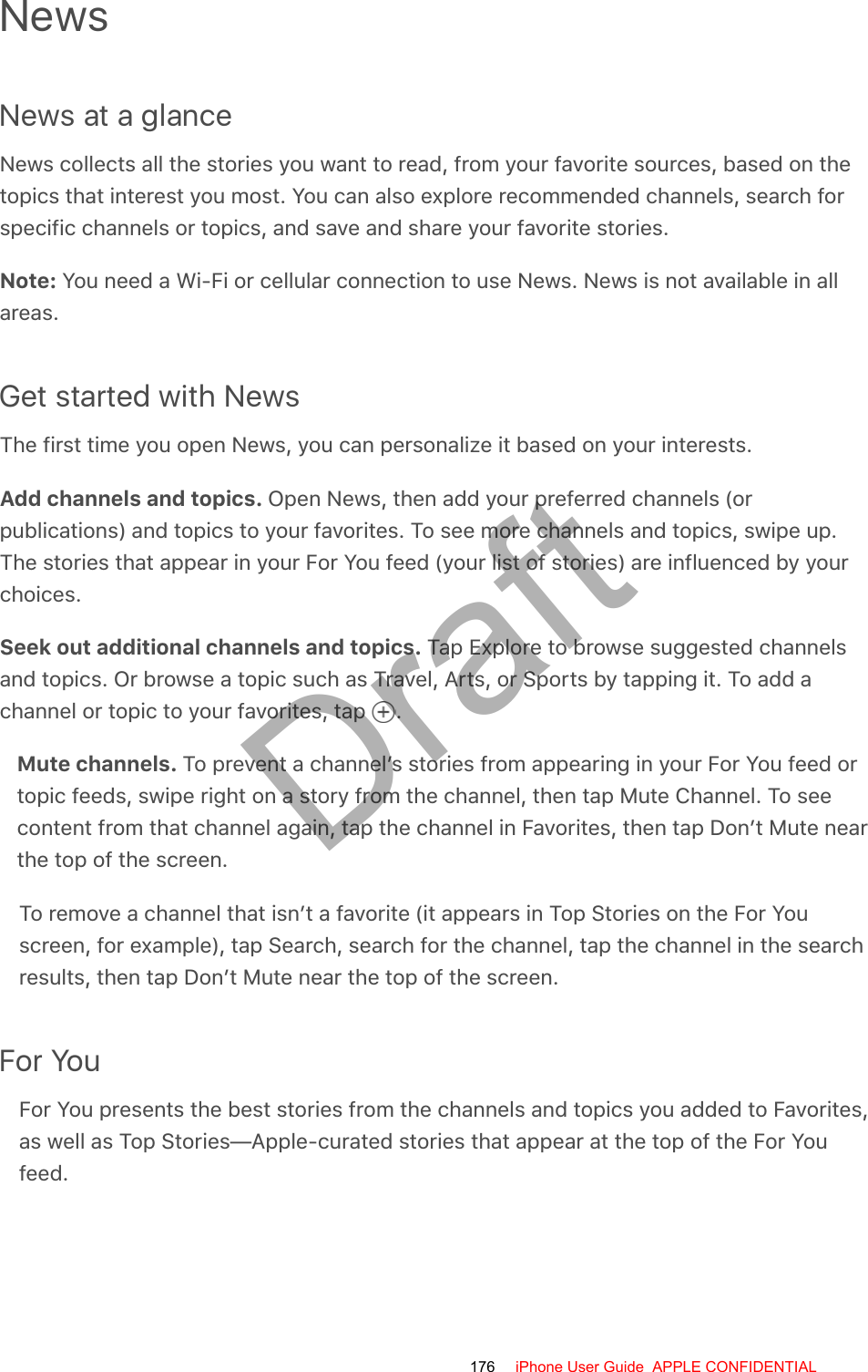 NewsNews at a glanceNews collects all the stories you want to read, from your favorite sources, based on thetopics that interest you most. You can also explore recommended channels, search forspecific channels or topics, and save and share your favorite stories.Note: You need a Wi-Fi or cellular connection to use News. News is not available in allareas.Get started with NewsThe first time you open News, you can personalize it based on your interests.Add channels and topics. Open News, then add your preferred channels (orpublications) and topics to your favorites. To see more channels and topics, swipe up.The stories that appear in your For You feed (your list of stories) are influenced by yourchoices.Seek out additional channels and topics. Tap Explore to browse suggested channelsand topics. Or browse a topic such as Travel, Arts, or Sports by tapping it. To add achannel or topic to your favorites, tap  .Mute channels. To prevent a channel’s stories from appearing in your For You feed ortopic feeds, swipe right on a story from the channel, then tap Mute Channel. To seecontent from that channel again, tap the channel in Favorites, then tap Don’t Mute nearthe top of the screen.To remove a channel that isn’t a favorite (it appears in Top Stories on the For Youscreen, for example), tap Search, search for the channel, tap the channel in the searchresults, then tap Don’t Mute near the top of the screen.For YouFor You presents the best stories from the channels and topics you added to Favorites,as well as Top Stories—Apple-curated stories that appear at the top of the For Youfeed.176 iPhone User Guide  APPLE CONFIDENTIALDraft