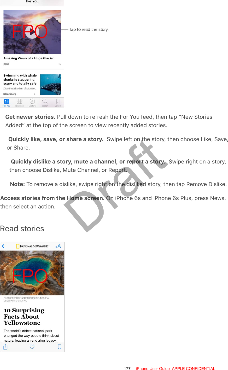 Get newer stories. Pull down to refresh the For You feed, then tap “New StoriesAdded” at the top of the screen to view recently added stories.Quickly like, save, or share a story.  Swipe left on the story, then choose Like, Save,or Share.Quickly dislike a story, mute a channel, or report a story.  Swipe right on a story,then choose Dislike, Mute Channel, or Report.Note: To remove a dislike, swipe right on the disliked story, then tap Remove Dislike.Access stories from the Home screen. On iPhone 6s and iPhone 6s Plus, press News,then select an action.Read stories177 iPhone User Guide  APPLE CONFIDENTIALDraft