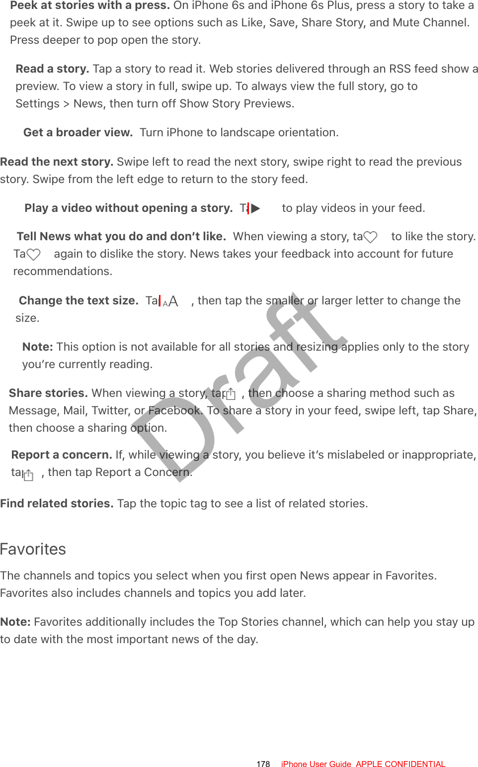 Peek at stories with a press. On iPhone 6s and iPhone 6s Plus, press a story to take apeek at it. Swipe up to see options such as Like, Save, Share Story, and Mute Channel.Press deeper to pop open the story.Read a story. Tap a story to read it. Web stories delivered through an RSS feed show apreview. To view a story in full, swipe up. To always view the full story, go toSettings &gt; News, then turn off Show Story Previews.Get a broader view.  Turn iPhone to landscape orientation.Read the next story. Swipe left to read the next story, swipe right to read the previousstory. Swipe from the left edge to return to the story feed.Play a video without opening a story.  Tap   to play videos in your feed.Tell News what you do and don’t like.  When viewing a story, tap   to like the story.Tap   again to dislike the story. News takes your feedback into account for futurerecommendations.Change the text size.  Tap  , then tap the smaller or larger letter to change thesize.Note: This option is not available for all stories and resizing applies only to the storyyou’re currently reading.Share stories. When viewing a story, tap  , then choose a sharing method such asMessage, Mail, Twitter, or Facebook. To share a story in your feed, swipe left, tap Share,then choose a sharing option.Report a concern. If, while viewing a story, you believe it’s mislabeled or inappropriate,tap  , then tap Report a Concern.Find related stories. Tap the topic tag to see a list of related stories.FavoritesThe channels and topics you select when you first open News appear in Favorites.Favorites also includes channels and topics you add later.Note: Favorites additionally includes the Top Stories channel, which can help you stay upto date with the most important news of the day.178 iPhone User Guide  APPLE CONFIDENTIALDraft