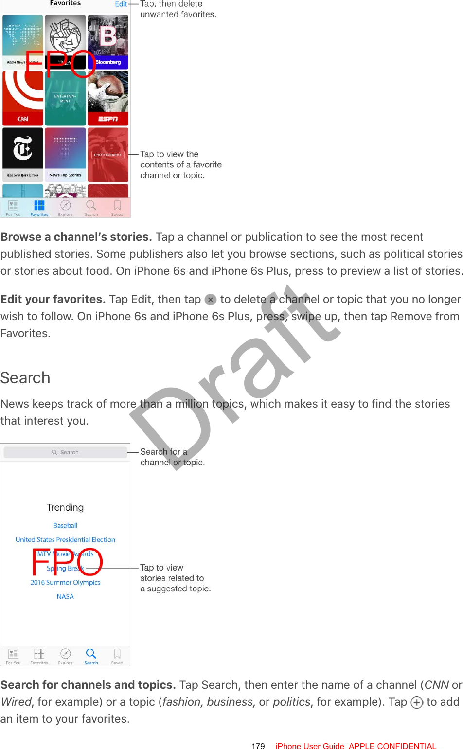 Browse a channel’s stories. Tap a channel or publication to see the most recentpublished stories. Some publishers also let you browse sections, such as political storiesor stories about food. On iPhone 6s and iPhone 6s Plus, press to preview a list of stories.Edit your favorites. Tap Edit, then tap   to delete a channel or topic that you no longerwish to follow. On iPhone 6s and iPhone 6s Plus, press, swipe up, then tap Remove fromFavorites.SearchNews keeps track of more than a million topics, which makes it easy to find the storiesthat interest you.Search for channels and topics. Tap Search, then enter the name of a channel (CNN orWired, for example) or a topic (fashion, business, or politics, for example). Tap   to addan item to your favorites.179 iPhone User Guide  APPLE CONFIDENTIALDraft