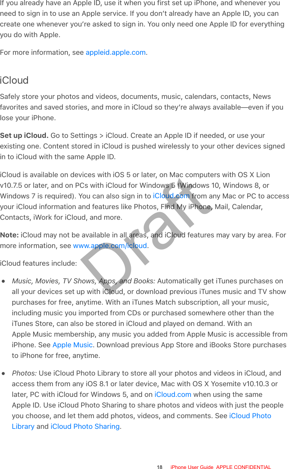 If you already have an Apple ID, use it when you first set up iPhone, and whenever youneed to sign in to use an Apple service. If you don’t already have an Apple ID, you cancreate one whenever you’re asked to sign in. You only need one Apple ID for everythingyou do with Apple.For more information, see  .iCloudSafely store your photos and videos, documents, music, calendars, contacts, Newsfavorites and saved stories, and more in iCloud so they’re always available—even if youlose your iPhone.Set up iCloud. Go to Settings &gt; iCloud. Create an Apple ID if needed, or use yourexisting one. Content stored in iCloud is pushed wirelessly to your other devices signedin to iCloud with the same Apple ID.iCloud is available on devices with iOS 5 or later, on Mac computers with OS X Lionv10.7.5 or later, and on PCs with iCloud for Windows 5 (Windows 10, Windows 8, orWindows 7 is required). You can also sign in to   from any Mac or PC to accessyour iCloud information and features like Photos, Find My iPhone, Mail, Calendar,Contacts, iWork for iCloud, and more.Note: iCloud may not be available in all areas, and iCloud features may vary by area. Formore information, see  .iCloud features include:Music, Movies, TV Shows, Apps, and Books: Automatically get iTunes purchases onall your devices set up with iCloud, or download previous iTunes music and TV showpurchases for free, anytime. With an iTunes Match subscription, all your music,including music you imported from CDs or purchased somewhere other than theiTunes Store, can also be stored in iCloud and played on demand. With anApple Music membership, any music you added from Apple Music is accessible fromiPhone. See  . Download previous App Store and iBooks Store purchasesto iPhone for free, anytime.Photos: Use iCloud Photo Library to store all your photos and videos in iCloud, andaccess them from any iOS 8.1 or later device, Mac with OS X Yosemite v10.10.3 orlater, PC with iCloud for Windows 5, and on   when using the sameApple ID. Use iCloud Photo Sharing to share photos and videos with just the peopleyou choose, and let them add photos, videos, and comments. See  and  .appleid.apple.comiCloud.comwww.apple.com/icloudApple MusiciCloud.comiCloud PhotoLibrary iCloud Photo Sharing18 iPhone User Guide  APPLE CONFIDENTIALDraft