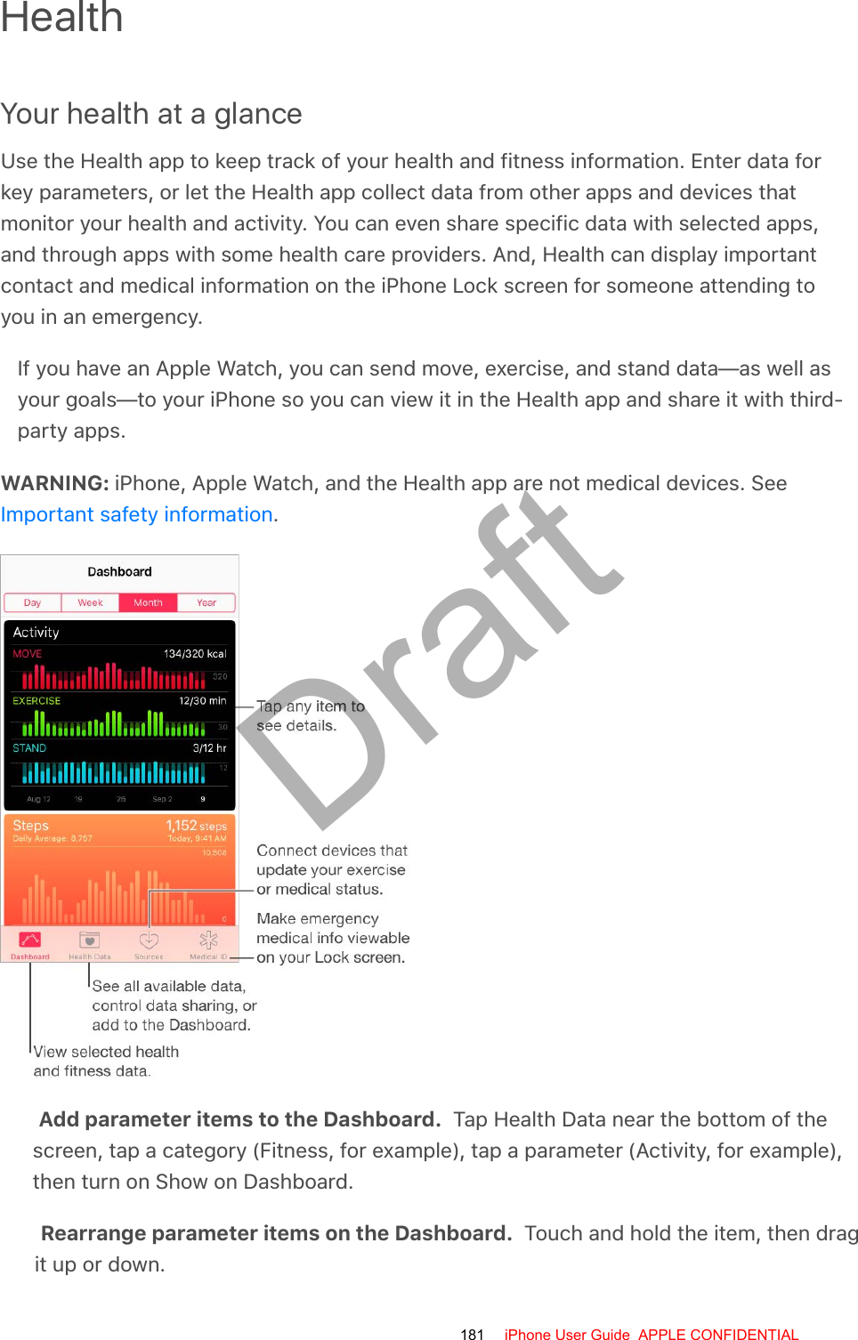 HealthYour health at a glanceUse the Health app to keep track of your health and fitness information. Enter data forkey parameters, or let the Health app collect data from other apps and devices thatmonitor your health and activity. You can even share specific data with selected apps,and through apps with some health care providers. And, Health can display importantcontact and medical information on the iPhone Lock screen for someone attending toyou in an emergency.If you have an Apple Watch, you can send move, exercise, and stand data—as well asyour goals—to your iPhone so you can view it in the Health app and share it with third-party apps.WARNING: iPhone, Apple Watch, and the Health app are not medical devices. See.Add parameter items to the Dashboard.  Tap Health Data near the bottom of thescreen, tap a category (Fitness, for example), tap a parameter (Activity, for example),then turn on Show on Dashboard.Rearrange parameter items on the Dashboard.  Touch and hold the item, then dragit up or down.Important safety information181 iPhone User Guide  APPLE CONFIDENTIALDraft