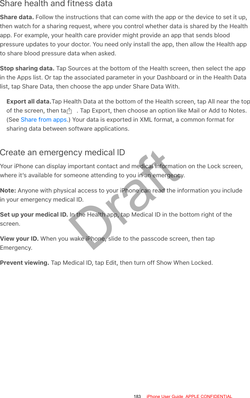 Share health and fitness dataShare data. Follow the instructions that can come with the app or the device to set it up,then watch for a sharing request, where you control whether data is shared by the Healthapp. For example, your health care provider might provide an app that sends bloodpressure updates to your doctor. You need only install the app, then allow the Health appto share blood pressure data when asked.Stop sharing data. Tap Sources at the bottom of the Health screen, then select the appin the Apps list. Or tap the associated parameter in your Dashboard or in the Health Datalist, tap Share Data, then choose the app under Share Data With.Export all data.Tap Health Data at the bottom of the Health screen, tap All near the topof the screen, then tap  . Tap Export, then choose an option like Mail or Add to Notes.(See  .) Your data is exported in XML format, a common format forsharing data between software applications.Create an emergency medical IDYour iPhone can display important contact and medical information on the Lock screen,where it’s available for someone attending to you in an emergency.Note: Anyone with physical access to your iPhone can read the information you includein your emergency medical ID.Set up your medical ID. In the Health app, tap Medical ID in the bottom right of thescreen.View your ID. When you wake iPhone, slide to the passcode screen, then tapEmergency.Prevent viewing. Tap Medical ID, tap Edit, then turn off Show When Locked.Share from apps183 iPhone User Guide  APPLE CONFIDENTIALDraft