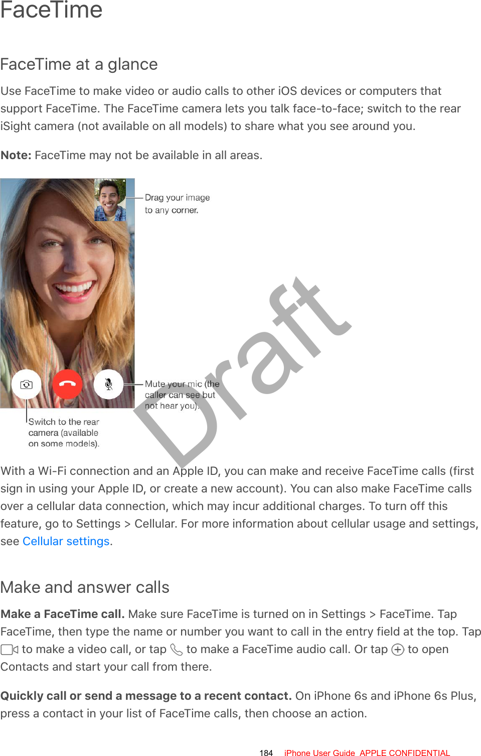 FaceTimeFaceTime at a glanceUse FaceTime to make video or audio calls to other iOS devices or computers thatsupport FaceTime. The FaceTime camera lets you talk face-to-face; switch to the reariSight camera (not available on all models) to share what you see around you.Note: FaceTime may not be available in all areas.With a Wi-Fi connection and an Apple ID, you can make and receive FaceTime calls (firstsign in using your Apple ID, or create a new account). You can also make FaceTime callsover a cellular data connection, which may incur additional charges. To turn off thisfeature, go to Settings &gt; Cellular. For more information about cellular usage and settings,see  .Make and answer callsMake a FaceTime call. Make sure FaceTime is turned on in Settings &gt; FaceTime. TapFaceTime, then type the name or number you want to call in the entry field at the top. Tap to make a video call, or tap   to make a FaceTime audio call. Or tap   to openContacts and start your call from there.Quickly call or send a message to a recent contact. On iPhone 6s and iPhone 6s Plus,press a contact in your list of FaceTime calls, then choose an action.Cellular settings184 iPhone User Guide  APPLE CONFIDENTIALDraft