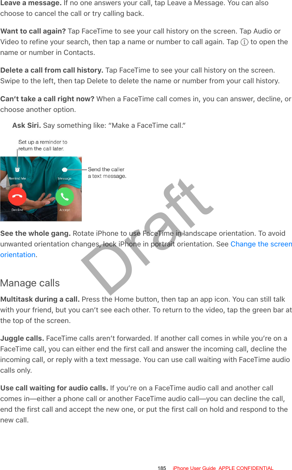 Leave a message. If no one answers your call, tap Leave a Message. You can alsochoose to cancel the call or try calling back.Want to call again? Tap FaceTime to see your call history on the screen. Tap Audio orVideo to refine your search, then tap a name or number to call again. Tap   to open thename or number in Contacts.Delete a call from call history. Tap FaceTime to see your call history on the screen.Swipe to the left, then tap Delete to delete the name or number from your call history.Can’t take a call right now? When a FaceTime call comes in, you can answer, decline, orchoose another option.Ask Siri. Say something like: “Make a FaceTime call.”See the whole gang. Rotate iPhone to use FaceTime in landscape orientation. To avoidunwanted orientation changes, lock iPhone in portrait orientation. See .Manage callsMultitask during a call. Press the Home button, then tap an app icon. You can still talkwith your friend, but you can’t see each other. To return to the video, tap the green bar atthe top of the screen.Juggle calls. FaceTime calls aren’t forwarded. If another call comes in while you’re on aFaceTime call, you can either end the first call and answer the incoming call, decline theincoming call, or reply with a text message. You can use call waiting with FaceTime audiocalls only.Use call waiting for audio calls. If you’re on a FaceTime audio call and another callcomes in—either a phone call or another FaceTime audio call—you can decline the call,end the first call and accept the new one, or put the first call on hold and respond to thenew call.Change the screenorientation185 iPhone User Guide  APPLE CONFIDENTIALDraft