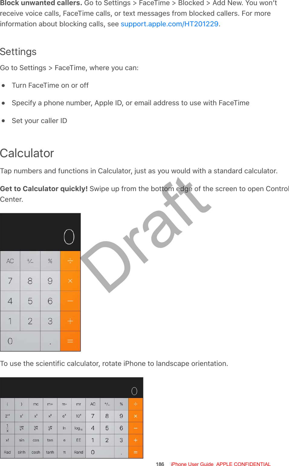 Block unwanted callers. Go to Settings &gt; FaceTime &gt; Blocked &gt; Add New. You won’treceive voice calls, FaceTime calls, or text messages from blocked callers. For moreinformation about blocking calls, see  .SettingsGo to Settings &gt; FaceTime, where you can:Turn FaceTime on or offSpecify a phone number, Apple ID, or email address to use with FaceTimeSet your caller IDCalculatorTap numbers and functions in Calculator, just as you would with a standard calculator.Get to Calculator quickly! Swipe up from the bottom edge of the screen to open ControlCenter.To use the scientific calculator, rotate iPhone to landscape orientation.support.apple.com/HT201229186 iPhone User Guide  APPLE CONFIDENTIALDraft