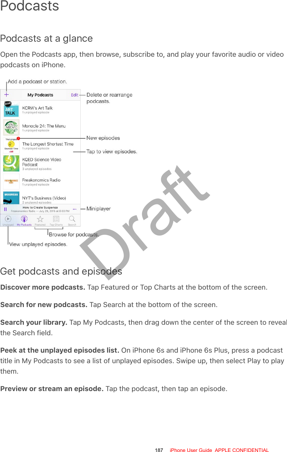 PodcastsPodcasts at a glanceOpen the Podcasts app, then browse, subscribe to, and play your favorite audio or videopodcasts on iPhone.Get podcasts and episodesDiscover more podcasts. Tap Featured or Top Charts at the bottom of the screen.Search for new podcasts. Tap Search at the bottom of the screen.Search your library. Tap My Podcasts, then drag down the center of the screen to revealthe Search field.Peek at the unplayed episodes list. On iPhone 6s and iPhone 6s Plus, press a podcasttitle in My Podcasts to see a list of unplayed episodes. Swipe up, then select Play to playthem.Preview or stream an episode. Tap the podcast, then tap an episode.187 iPhone User Guide  APPLE CONFIDENTIALDraft