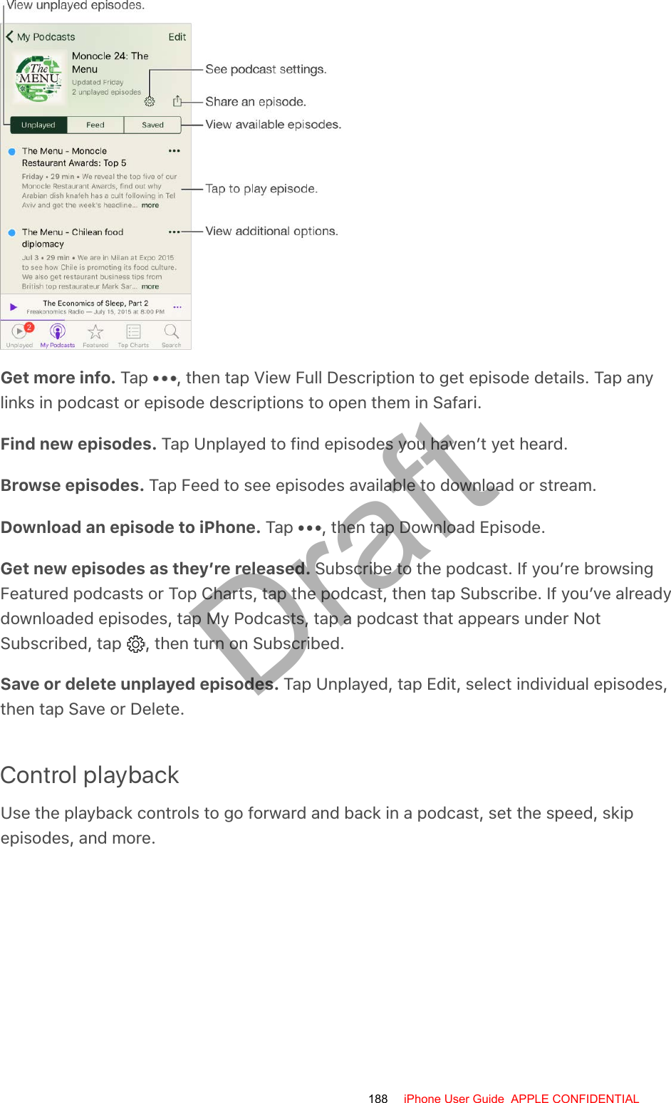 Get more info. Tap  , then tap View Full Description to get episode details. Tap anylinks in podcast or episode descriptions to open them in Safari.Find new episodes. Tap Unplayed to find episodes you haven’t yet heard.Browse episodes. Tap Feed to see episodes available to download or stream.Download an episode to iPhone. Tap  , then tap Download Episode.Get new episodes as they’re released. Subscribe to the podcast. If you’re browsingFeatured podcasts or Top Charts, tap the podcast, then tap Subscribe. If you’ve alreadydownloaded episodes, tap My Podcasts, tap a podcast that appears under NotSubscribed, tap  , then turn on Subscribed.Save or delete unplayed episodes. Tap Unplayed, tap Edit, select individual episodes,then tap Save or Delete.Control playbackUse the playback controls to go forward and back in a podcast, set the speed, skipepisodes, and more.188 iPhone User Guide  APPLE CONFIDENTIALDraft