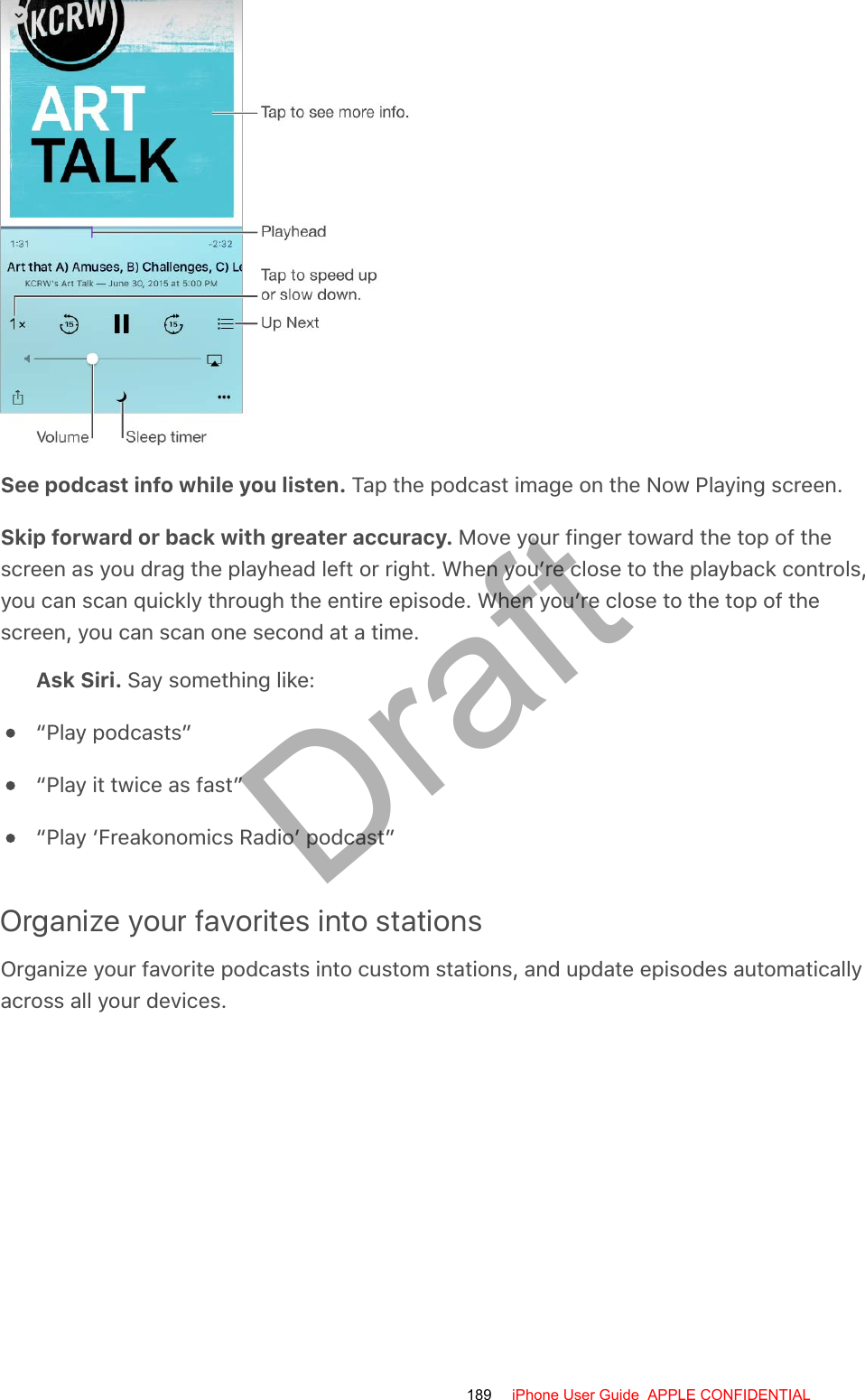 See podcast info while you listen. Tap the podcast image on the Now Playing screen.Skip forward or back with greater accuracy. Move your finger toward the top of thescreen as you drag the playhead left or right. When you’re close to the playback controls,you can scan quickly through the entire episode. When you’re close to the top of thescreen, you can scan one second at a time.Ask Siri. Say something like:“Play podcasts”“Play it twice as fast”“Play ‘Freakonomics Radio’ podcast”Organize your favorites into stationsOrganize your favorite podcasts into custom stations, and update episodes automaticallyacross all your devices.189 iPhone User Guide  APPLE CONFIDENTIALDraft