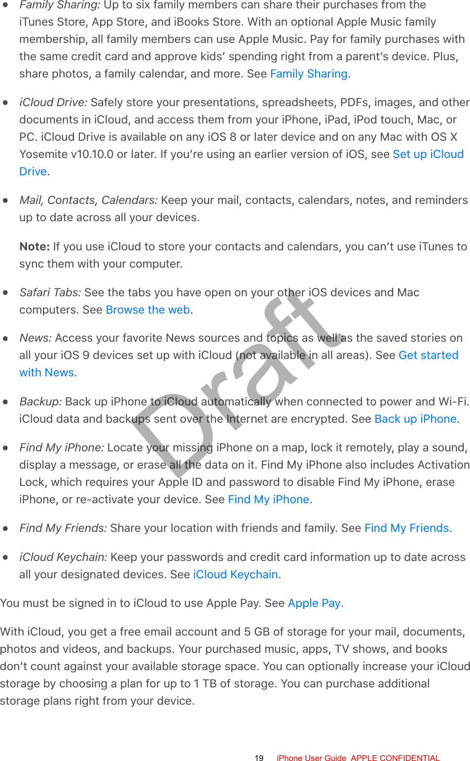 Family Sharing: Up to six family members can share their purchases from theiTunes Store, App Store, and iBooks Store. With an optional Apple Music familymembership, all family members can use Apple Music. Pay for family purchases withthe same credit card and approve kids’ spending right from a parent’s device. Plus,share photos, a family calendar, and more. See  .iCloud Drive: Safely store your presentations, spreadsheets, PDFs, images, and otherdocuments in iCloud, and access them from your iPhone, iPad, iPod touch, Mac, orPC. iCloud Drive is available on any iOS 8 or later device and on any Mac with OS XYosemite v10.10.0 or later. If you’re using an earlier version of iOS, see .Mail, Contacts, Calendars: Keep your mail, contacts, calendars, notes, and remindersup to date across all your devices.Note: If you use iCloud to store your contacts and calendars, you can’t use iTunes tosync them with your computer.Safari Tabs: See the tabs you have open on your other iOS devices and Maccomputers. See  .News: Access your favorite News sources and topics as well as the saved stories onall your iOS 9 devices set up with iCloud (not available in all areas). See .Backup: Back up iPhone to iCloud automatically when connected to power and Wi-Fi.iCloud data and backups sent over the Internet are encrypted. See  .Find My iPhone: Locate your missing iPhone on a map, lock it remotely, play a sound,display a message, or erase all the data on it. Find My iPhone also includes ActivationLock, which requires your Apple ID and password to disable Find My iPhone, eraseiPhone, or re-activate your device. See  .Find My Friends: Share your location with friends and family. See  .iCloud Keychain: Keep your passwords and credit card information up to date acrossall your designated devices. See  .You must be signed in to iCloud to use Apple Pay. See  .With iCloud, you get a free email account and 5 GB of storage for your mail, documents,photos and videos, and backups. Your purchased music, apps, TV shows, and booksdon’t count against your available storage space. You can optionally increase your iCloudstorage by choosing a plan for up to 1 TB of storage. You can purchase additionalstorage plans right from your device.Family SharingSet up iCloudDriveBrowse the webGet startedwith NewsBack up iPhoneFind My iPhoneFind My FriendsiCloud KeychainApple Pay19 iPhone User Guide  APPLE CONFIDENTIALDraft