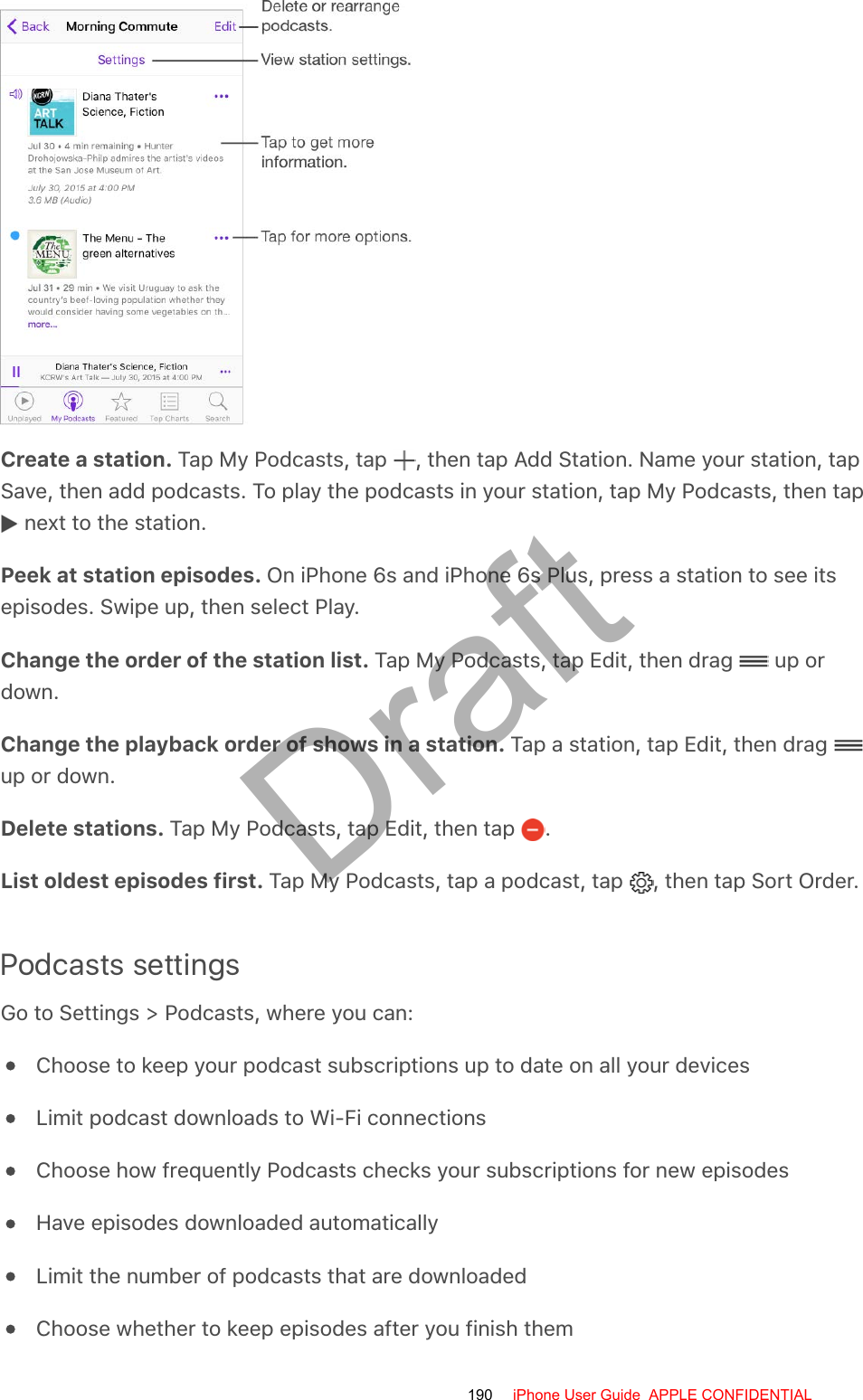 Create a station. Tap My Podcasts, tap  , then tap Add Station. Name your station, tapSave, then add podcasts. To play the podcasts in your station, tap My Podcasts, then tap next to the station.Peek at station episodes. On iPhone 6s and iPhone 6s Plus, press a station to see itsepisodes. Swipe up, then select Play.Change the order of the station list. Tap My Podcasts, tap Edit, then drag   up ordown.Change the playback order of shows in a station. Tap a station, tap Edit, then drag up or down.Delete stations. Tap My Podcasts, tap Edit, then tap  .List oldest episodes first. Tap My Podcasts, tap a podcast, tap  , then tap Sort Order.Podcasts settingsGo to Settings &gt; Podcasts, where you can:Choose to keep your podcast subscriptions up to date on all your devicesLimit podcast downloads to Wi-Fi connectionsChoose how frequently Podcasts checks your subscriptions for new episodesHave episodes downloaded automaticallyLimit the number of podcasts that are downloadedChoose whether to keep episodes after you finish them190 iPhone User Guide  APPLE CONFIDENTIALDraft