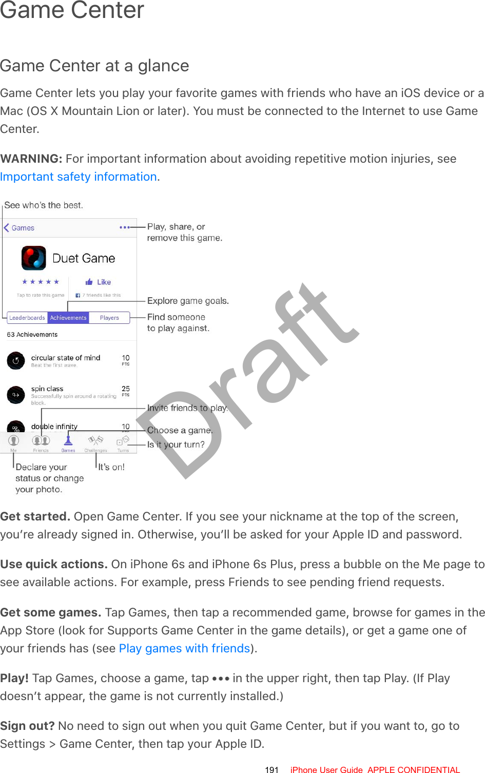 Game CenterGame Center at a glanceGame Center lets you play your favorite games with friends who have an iOS device or aMac (OS X Mountain Lion or later). You must be connected to the Internet to use GameCenter.WARNING: For important information about avoiding repetitive motion injuries, see.Get started. Open Game Center. If you see your nickname at the top of the screen,you’re already signed in. Otherwise, you’ll be asked for your Apple ID and password.Use quick actions. On iPhone 6s and iPhone 6s Plus, press a bubble on the Me page tosee available actions. For example, press Friends to see pending friend requests.Get some games. Tap Games, then tap a recommended game, browse for games in theApp Store (look for Supports Game Center in the game details), or get a game one ofyour friends has (see  ).Play! Tap Games, choose a game, tap   in the upper right, then tap Play. (If Playdoesn’t appear, the game is not currently installed.)Sign out? No need to sign out when you quit Game Center, but if you want to, go toSettings &gt; Game Center, then tap your Apple ID.Important safety informationPlay games with friends191 iPhone User Guide  APPLE CONFIDENTIALDraft