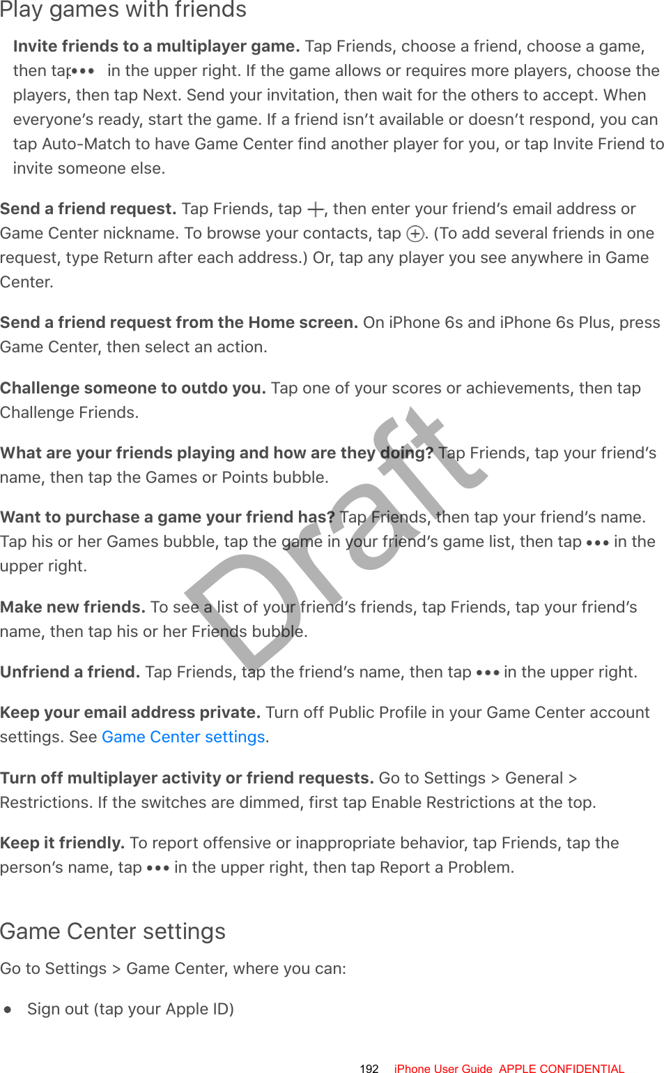 Play games with friendsInvite friends to a multiplayer game. Tap Friends, choose a friend, choose a game,then tap   in the upper right. If the game allows or requires more players, choose theplayers, then tap Next. Send your invitation, then wait for the others to accept. Wheneveryone’s ready, start the game. If a friend isn’t available or doesn’t respond, you cantap Auto-Match to have Game Center find another player for you, or tap Invite Friend toinvite someone else.Send a friend request. Tap Friends, tap  , then enter your friend’s email address orGame Center nickname. To browse your contacts, tap  . (To add several friends in onerequest, type Return after each address.) Or, tap any player you see anywhere in GameCenter.Send a friend request from the Home screen. On iPhone 6s and iPhone 6s Plus, pressGame Center, then select an action.Challenge someone to outdo you. Tap one of your scores or achievements, then tapChallenge Friends.What are your friends playing and how are they doing? Tap Friends, tap your friend’sname, then tap the Games or Points bubble.Want to purchase a game your friend has? Tap Friends, then tap your friend’s name.Tap his or her Games bubble, tap the game in your friend’s game list, then tap   in theupper right.Make new friends. To see a list of your friend’s friends, tap Friends, tap your friend’sname, then tap his or her Friends bubble.Unfriend a friend. Tap Friends, tap the friend’s name, then tap   in the upper right.Keep your email address private. Turn off Public Profile in your Game Center accountsettings. See  .Turn off multiplayer activity or friend requests. Go to Settings &gt; General &gt;Restrictions. If the switches are dimmed, first tap Enable Restrictions at the top.Keep it friendly. To report offensive or inappropriate behavior, tap Friends, tap theperson’s name, tap   in the upper right, then tap Report a Problem.Game Center settingsGo to Settings &gt; Game Center, where you can:Sign out (tap your Apple ID)Game Center settings192 iPhone User Guide  APPLE CONFIDENTIALDraft